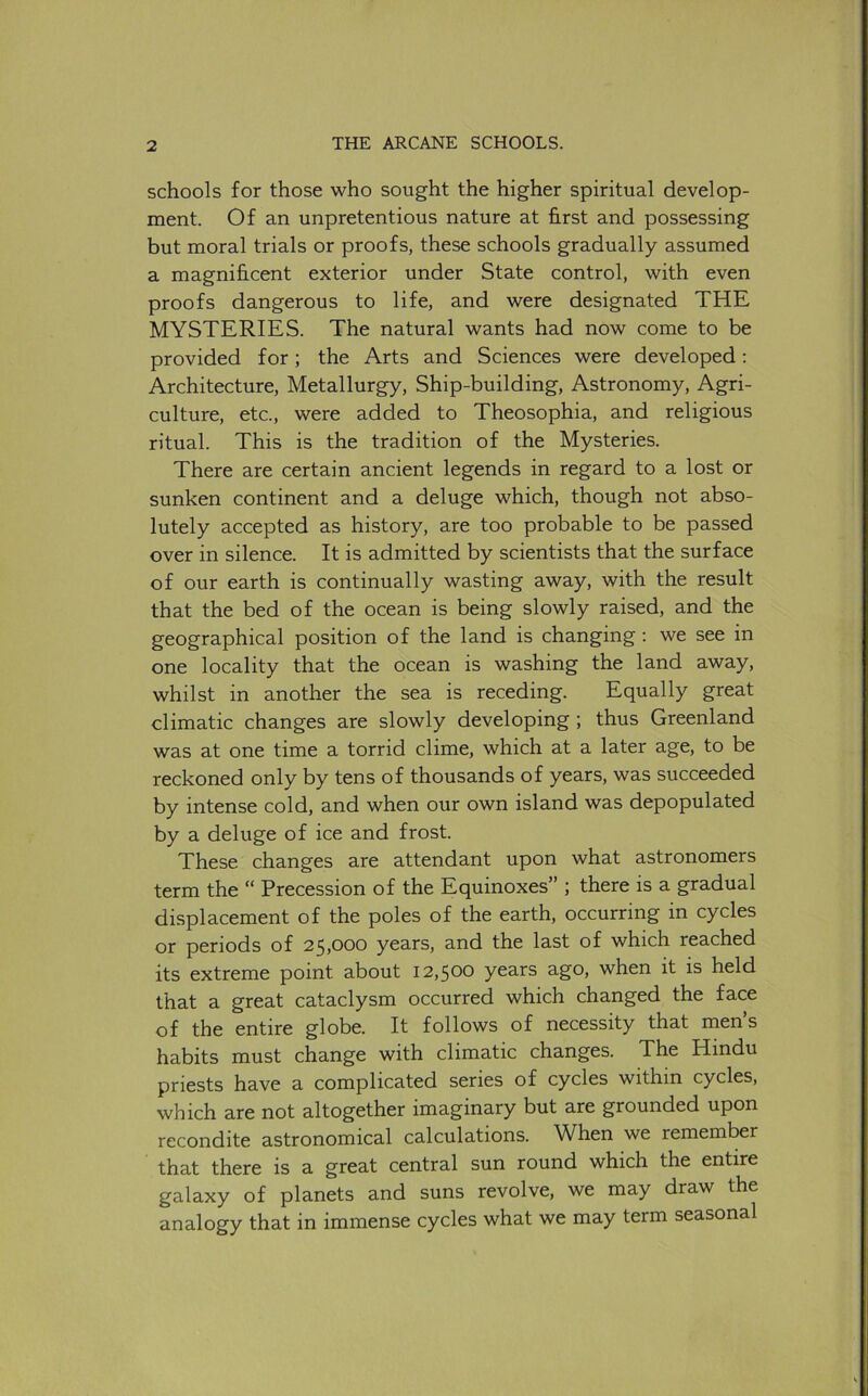 schools for those who sought the higher spiritual develop- ment. Of an unpretentious nature at first and possessing but moral trials or proofs, these schools gradually assumed a magnificent exterior under State control, with even proofs dangerous to life, and were designated THE MYSTERIES. The natural wants had now come to be provided for; the Arts and Sciences were developed; Architecture, Metallurgy, Ship-building, Astronomy, Agri- culture, etc., were added to Theosophia, and religious ritual. This is the tradition of the Mysteries. There are certain ancient legends in regard to a lost or sunken continent and a deluge which, though not abso- lutely accepted as history, are too probable to be passed over in silence. It is admitted by scientists that the surface of our earth is continually wasting away, with the result that the bed of the ocean is being slowly raised, and the geographical position of the land is changing : we see in one locality that the ocean is washing the land away, whilst in another the sea is receding. Equally great climatic changes are slowly developing ; thus Greenland was at one time a torrid clime, which at a later age, to be reckoned only by tens of thousands of years, was succeeded by intense cold, and when our own island was depopulated by a deluge of ice and frost. These changes are attendant upon what astronomers term the “ Precession of the Equinoxes” ; there is a gradual displacement of the poles of the earth, occurring in cycles or periods of 25,000 years, and the last of which reached its extreme point about 12,500 years ago, when it is held that a great cataclysm occurred which changed the face of the entire globe. It follows of necessity that men s habits must change with climatic changes. The Hindu priests have a complicated series of cycles within cycles, which are not altogether imaginary but are grounded upon recondite astronomical calculations. When we remember that there is a great central sun round which the entire galaxy of planets and suns revolve, we may draw the analogy that in immense cycles what we may term seasonal