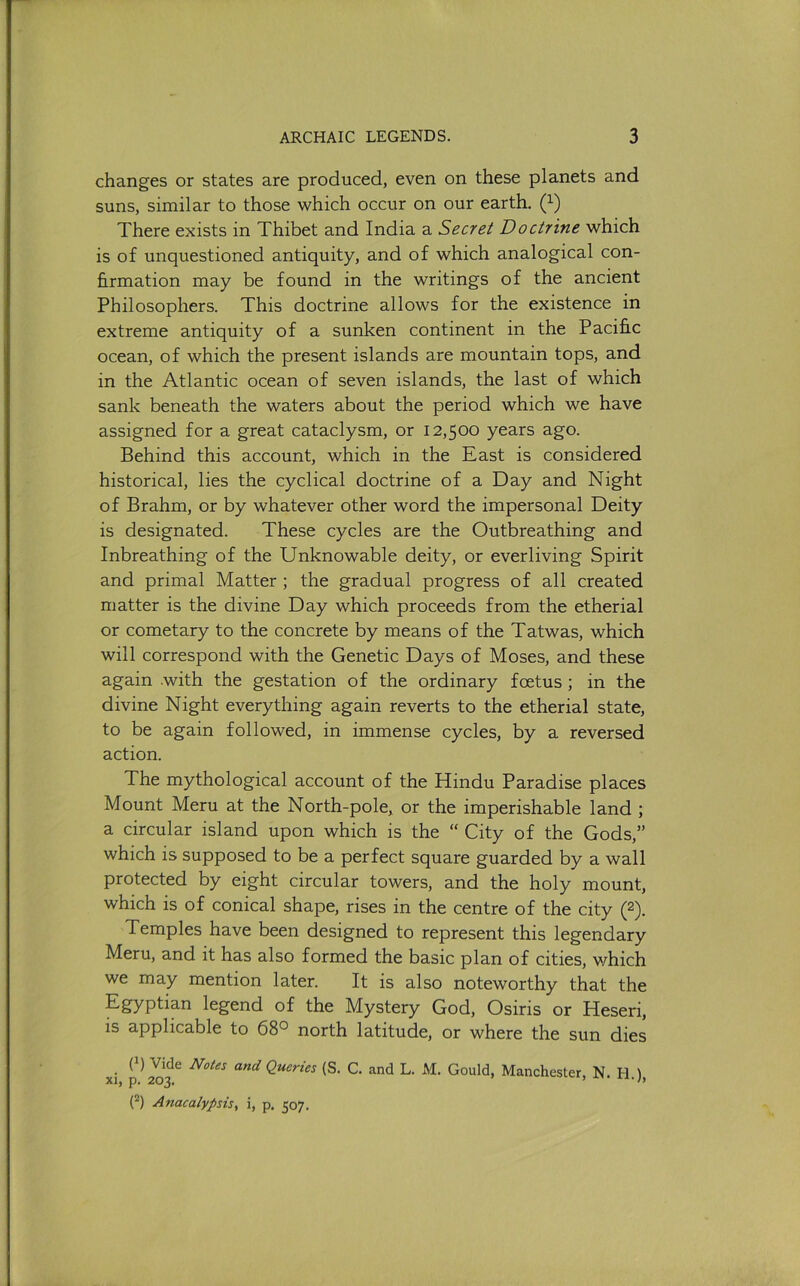 changes or states are produced, even on these planets and suns, similar to those which occur on our earth. (^) There exists in Thibet and India a Secret Doctrine which is of unquestioned antiquity, and of which analogical con- firmation may be found in the writings of the ancient Philosophers. This doctrine allows for the existence in extreme antiquity of a sunken continent in the Pacific ocean, of which the present islands are mountain tops, and in the Atlantic ocean of seven islands, the last of which sank beneath the waters about the period which we have assigned for a great cataclysm, or 12,500 years ago. Behind this account, which in the East is considered historical, lies the cyclical doctrine of a Day and Night of Brahm, or by whatever other word the impersonal Deity is designated. These cycles are the Outbreathing and Inbreathing of the Unknowable deity, or overliving Spirit and primal Matter ; the gradual progress of all created matter is the divine Day which proceeds from the etherial or cometary to the concrete by means of the Tatwas, which will correspond with the Genetic Days of Moses, and these again .with the gestation of the ordinary foetus; in the divine Night everything again reverts to the etherial state, to be again followed, in immense cycles, by a reversed action. The mythological account of the Hindu Paradise places Mount Meru at the North-pole, or the imperishable land ; a circular island upon which is the “ City of the Gods,” which is supposed to be a perfect square guarded by a wall protected by eight circular towers, and the holy mount, which is of conical shape, rises in the centre of the city (2). Temples have been designed to represent this legendary Meru, and it has also formed the basic plan of cities, v/hich we may mention later. It is also noteworthy that the Egyptian legend of the Mystery God, Osiris or Heseri, is applicable to 68° north latitude, or where the sun dies xi and Queries (S. C. and L. M. Gould, Manchester, N. H.), (^) Anacalypsis, i, p. 507.