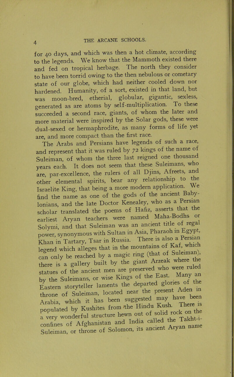 for 40 days, and which was then a hot climate, according to the legends. We know that the Mammoth existed there and fed on tropical herbage. The north they consider to have been torrid owing to the then nebulous or cometary state of our globe, which had neither cooled down nor hardened. Humanity, of a sort, existed in that land, but was moon-bred, etherial, globular, gigantic, sexless, generated as are atoms by self-multiplication. To these succeeded a second race, giants, of whom the later and more material were inspired by the Solar gods, these were dual-sexed or hermaphrodite, as many forms of life yet are, and more compact than the first race. The Arabs and Persians have legends of such a race, and represent that it was ruled by 72 kings of the name of Suleiman, of whom the three last reigned one thousand years each. It does not seem that these Suleimans, who are, par-excellence, the rulers of all Djms, Afreets, and other elemental spirits, bear any relationship to the Israelite King, that being a more modern application^ We find the name as one of the gods of the ancient Baby- lonians, and the late Doctor Kenealey, who as a scholar translated the poems of Hafiz, asserts that the earliest Aryan teachers were named Maha-Bodhs or Solymi, and that Suleiman was an ancient title of regal power, synonymous with Sultan in Asia, Pharaoh in gyp , Khan in Tartary, Tsar in Russia. There is legend which alleges that in the mountains of Kaf, which can only be reached by a magic ring (that of Suleima ), there is a gallery built by the giant Arzeak where statues of the ancient men are ’^7 !n by the Suleimans, or wise Kings of ' ^the Eastern storyteller laments the departed gl°“« fhr^rof Suleiman, located near the present Aden in Arabia, which it has been suggested populated by Kushites from dhe Hindu Kush. There ^s a v7ry wonderful structure hewn out of f\ confines of Afghanistan and India called t Suleiman, or throne of Solomon, its ancient Aryan na