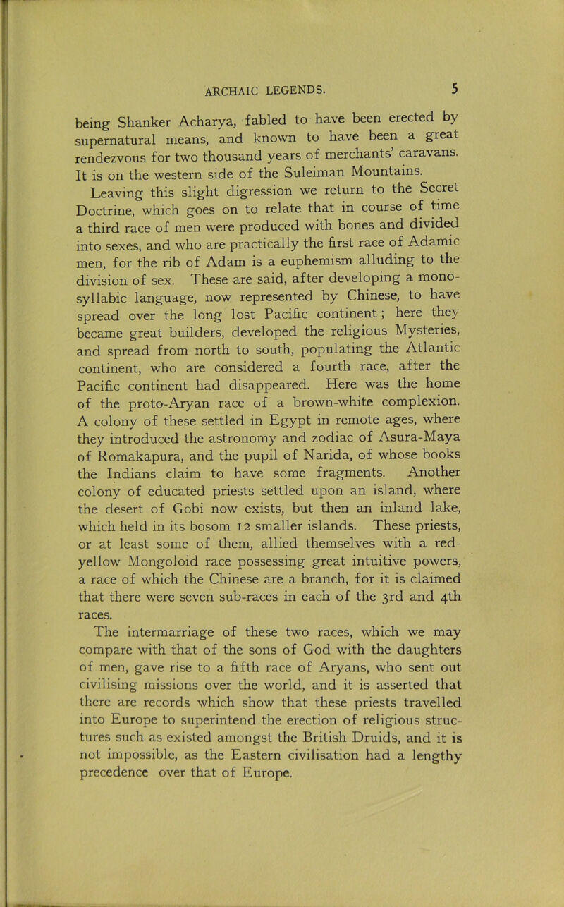 being Shanker Acharya, fabled to have been erected by supernatural means, and known to have been a great rendezvous for two thousand years of merchants caravans. It is on the western side of the Suleiman Mountains. Leaving this slight digression we return to the Secret Doctrine, which goes on to relate that in course of time a third race of men were produced with bones and divided into sexes, and who are practically the hrst race of Adamic men, for the rib of Adam is a euphemism alluding to the division of sex. These are said, after developing a mono- syllabic language, now represented by Chinese, to have spread over the long lost Pacific continent; here they became great builders, developed the religious Mysteries, and spread from north to south, populating the Atlantic continent, who are considered a fourth race, after the Pacific continent had disappeared. Here was the home of the proto-Aryan race of a brown-white complexion. A colony of these settled in Egypt in remote ages, where they introduced the astronomy and zodiac of Asura-Maya of Romakapura, and the pupil of Narida, of whose books the Indians claim to have some fragments. Another colony of educated priests settled upon an island, where the desert of Gobi now exists, but then an inland lake, which held in its bosom 12 smaller islands. These priests, or at least some of them, allied themselves with a red- yellow Mongoloid race possessing great intuitive powers, a race of which the Chinese are a branch, for it is claimed that there were seven sub-races in each of the 3rd and 4th races. The intermarriage of these two races, which we may compare with that of the sons of God with the daughters of men, gave rise to a fifth race of Aryans, who sent out civilising missions over the world, and it is asserted that there are records which show that these priests travelled into Europe to superintend the erection of religious struc- tures such as existed amongst the British Druids, and it is not impossible, as the Eastern civilisation had a lengthy precedence over that of Europe.