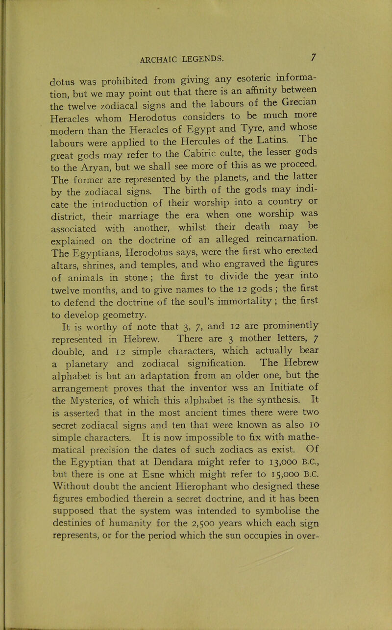 dotus was prohibited from giving any esoteric informa- tion, but we may point out that there is an affinity between the twelve zodiacal signs and the labours of the Grecian Heracles whom Herodotus considers to be much more modern than the Heracles of Egypt and Tyre, and whose labours were applied to the Hercules of the Latins. The great gods may refer to the Cabiric culte, the lesser gods to the Aryan, but we shall see more of this as we proceed. The former are represented by the planets, and the latter by the zodiacal signs. The birth of the gods may indi- cate the introduction of their worship into a country or district, their marriage the era when one worship was associated with another, whilst their death may be explained on the doctrine of an alleged reincarnation. The Egyptians, Herodotus says, were the first who erected altars, shrines, and temples, and who engraved the figures of animals in stone; the first to divide the year into twelve months, and to give names to the 12 gods ; the first to defend the doctrine of the soul’s immortality ; the first to develop geometry. It is worthy of note that 3, 7, and 12 are prominently represented in Hebrew. There are 3 mother letters, 7 double, and 12 simple characters, which actually bear a planetary and zodiacal signification. The Hebrew alphabet is but an adaptation from an older one, but the arrangement proves that the inventor wss an Initiate of the Mysteries, of which this alphabet is the synthesis. It is asserted that in the most ancient times there were two secret zodiacal signs and ten that were known as also 10 simple characters. It is now impossible to fix with mathe- matical precision the dates of such zodiacs as exist. Of the Egyptian that at Dendara might refer to 13,000 B.C., but there is one at Esne which might refer to 15,000 B.C. Without doubt the ancient Hierophant who designed these figures embodied therein a secret doctrine, and it has been supposed that the system was intended to symbolise the destinies of humanity for the 2,500 years which each sign represents, or for the period which the sun occupies in over-