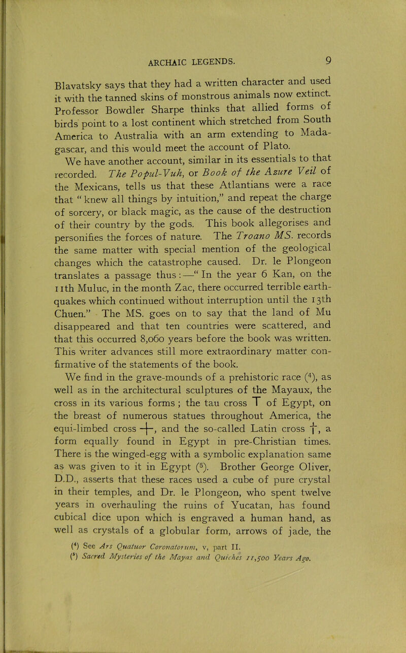 Blavatsky says that they had a written character and used it with the tanned skins of monstrous animals now extinct Professor Bowdler Sharpe thinks that allied forms of birds point to a lost continent which stretched from South America to Australia with an arm extending to Mada- gascar, and this would meet the account of Plato. We have another account, similar in its essentials to that recorded. 'The PO'pul-Vuh, or Book of tho A.zut6 Veil of the Mexicans, tells us that these Atlantians were a race that “ knew all things by intuition,” and repeat the charge of sorcery, or black magic, as the cause of the destruction of their country by the gods. This book allegorises and personifies the forces of nature. The Troano MS. records the same matter with special mention of the geological changes which the catastrophe caused. Dr. le Plongeon translates a passage thus;—“In the year 6 Kan, on the I ith Muluc, in the month Zac, there occurred terrible earth- quakes which continued without interruption until the 13 th Chuen.” The MS. goes on to say that the land of Mu disappeared and that ten countries were scattered, and that this occurred 8,060 years before the book was written. This writer advances still more extraordinary matter con- firmative of the statements of the book. We find in the grave-mounds of a prehistoric race (‘^), as well as in the architectural sculptures of the Mayaux, the cross in its various forms ; the tau cross T of Egypt, on the breast of numerous statues throughout America, the equi-limbed cross and the so-called Latin cross i, a form equally found in Egypt in pre-Christian times. There is the winged-egg with a symbolic explanation same as was given to it in Egypt (^). Brother George Oliver, D.D., asserts that these races used a cube of pure crystal in their temples, and Dr. le Plongeon, who spent twelve years in overhauling the ruins of Yucatan, has found cubical dice upon which is engraved a human hand, as well as crystals of a globular form, arrows of jade, the (■*) See Ars Quaiuor Coronatoiiwi, v, part II. (*) Sacred Mysteries of the Mayas and Quiches ir,^oo Years Ago,
