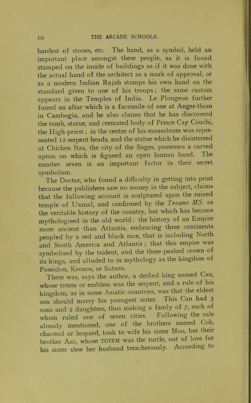 hardest of stones, etc. The hand, as a symbol, held an important place amongst these people, as it is found stamped on the inside of buildings as if it was done with the actual hand of the architect as a mark of approval, or as a modern Indian Rajah stamps his own hand on the standard given to one of his troops ; the same custom appears in the Temples of India. Le Plongeon further found an altar which is a facsimile of one at Anger-thorn in Cambogia, and he also claims that he has discovered the tomb, statue, and cremated body of Prince Cay Canchi, the High-priest; in the centre of his mausoleum was repre- sented 12 serpent heads, and the statue which he disinterred at Chichen Itza, the city of the Sages, possesses a carved apron on which is figured an open human hand. The number seven is an important factor in their secret symbolism. The Doctor, who found a difficulty in getting into print because the publishers saw no money in the subject, claims that the following account is sculptured upon the ruined temple of Uxmal, and confirmed by the Troano MS. as the veritable history of the country, but which has become mythologised in the old world : the history of an Empire more ancient than Atlantis, embracing three continents peopled by a red and black race, that is including North and South America and Atlantis ; that this empire was symbolised by the trident, and the three-peaked crown of its kings, and alluded to in mythology as the kingdom of Poseidon, Kronos, or Saturn. There was, says the author, a deified king named Can, whose totem or emblem was the serpent, and a rule of his kingdom, as in some Asiatic countries, was that the eldest son should marry his youngest sister. This Can had 3 sons and 2 daughters, thus making a famly of 7, each of whom ruled one of seven cities. Following the rule already mentioned, one of the brothers named chacmol or leopard, took to wife his sister Moo, but their brother Aac, whose TOTEM was the turtle, out of love for his sister slew her husband treacherously. According to