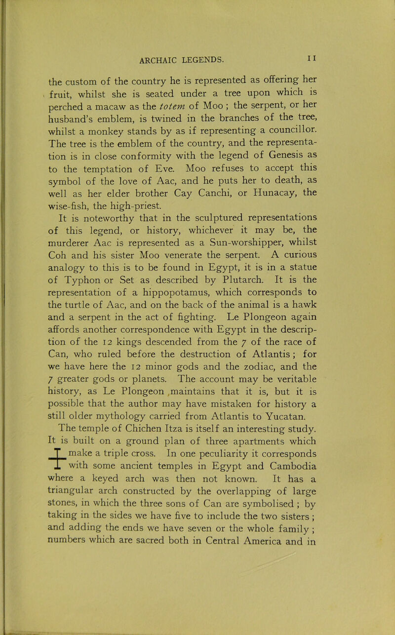 the custom of the country he is represented as offering her . fruit, whilst she is seated under a tree upon which is perched a macaw as the totem of Moo ; the serpent, or her husband’s emblem, is twined in the branches of the tree, whilst a monkey stands by as if representing a councillor. The tree is the emblem of the country, and the representa- tion is in close conformity with the legend of Genesis as to the temptation of Eve. Moo refuses to accept this symbol of the love of Aac, and he puts her to death, as well as her elder brother Cay Canchi, or Hunacay, the wise-fi.sh, the high-priest. It is noteworthy that in the sculptured representations of this legend, or history, whichever it may be, the murderer Aac is represented as a Sun-worshipper, whilst Coh and his sister Moo venerate the serpent. A curious analogy to this is to be found in Egypt, it is in a statue of Typhon or Set as described by Plutarch. It is the representation of a hippopotamus, which corresponds to the turtle of Aac, and on the back of the animal is a hawk and a serpent in the act of hghting. Le Plongeon again affords another correspondence with Egypt in the descrip- tion of the 12 kings descended from the 7 of the race of Can, who ruled before the destruction of Atlantis; for we have here the 12 minor gods and the zodiac, and the 7 greater gods or planets. The account may be veritable history, as Le Plongeon ,maintains that it is, but it is possible that the author may have mistaken for history a still older mythology carried from Atlantis to Yucatan. The temple of Chichen Itza is itself an interesting study. It is built on a ground plan of three apartments which make a triple cross. In one peculiarity it corresponds with some ancient temples in Egypt and Cambodia where a keyed arch was then not known. It has a triangular arch constructed by the overlapping of large stones, in which the three sons of Can are symbolised ; by taking in the sides we have five to include the two sisters ; and adding the ends we have seven or the whole family ; numbers which are sacred both in Central America and in