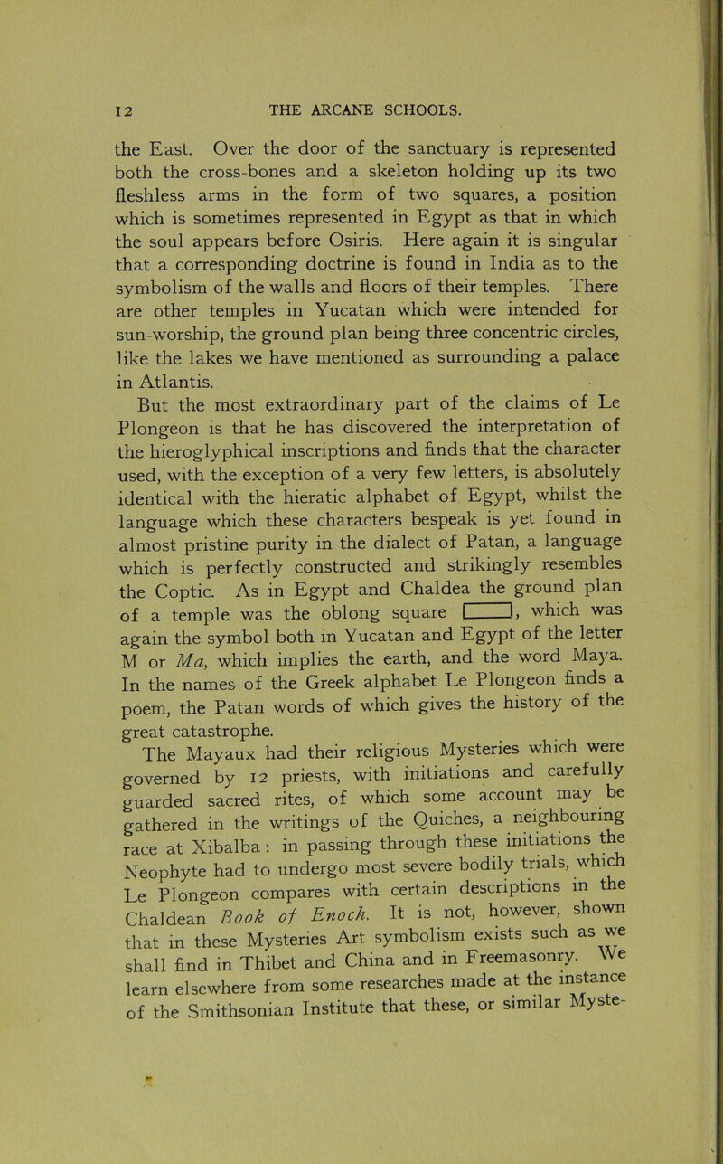 the East. Over the door of the sanctuary is represented both the cross-bones and a skeleton holding up its two fleshless arms in the form of two squares, a position which is sometimes represented in Egypt as that in which the soul appears before Osiris. Here again it is singular that a corresponding doctrine is found in India as to the symbolism of the walls and floors of their temples. There are other temples in Yucatan which were intended for sun-worship, the ground plan being three concentric circles, like the lakes we have mentioned as surrounding a palace in Atlantis. But the most extraordinary part of the claims of Le Plongeon is that he has discovered the interpretation of the hieroglyphical inscriptions and finds that the character used, with the exception of a very few letters, is absolutely identical with the hieratic alphabet of Egypt, whilst the language which these characters bespeak is yet found in almost pristine purity in the dialect of Patan, a language which is perfectly constructed and strikingly resembles the Coptic. As in Egypt and Chaldea the ground plan of a temple was the oblong square I —I, which was again the symbol both in Yucatan and Egypt of the letter M or Ma, which implies the earth, and the word Maya. In the names of the Greek alphabet Le Plongeon finds a poem, the Patan words of which gives the history of the great catastrophe. The Mayaux had their religious Mysteries which were governed by 12 priests, with initiations and carefully guarded sacred rites, of which some account may be gathered in the writings of the Quiches, a neighbouring race at Xibalba : in passing through these initiations the Neophyte had to undergo most severe bodily trials, which Le Plongeon compares with certain descriptions in the Chaldean Book of Enoch. It is not, however, shown that in these Mysteries Art symbolism exists such as we shall find in Thibet and China and in Freemasonry. We learn elsewhere from some researches made at the in^ance of the Smithsonian Institute that these, or similar Myste-