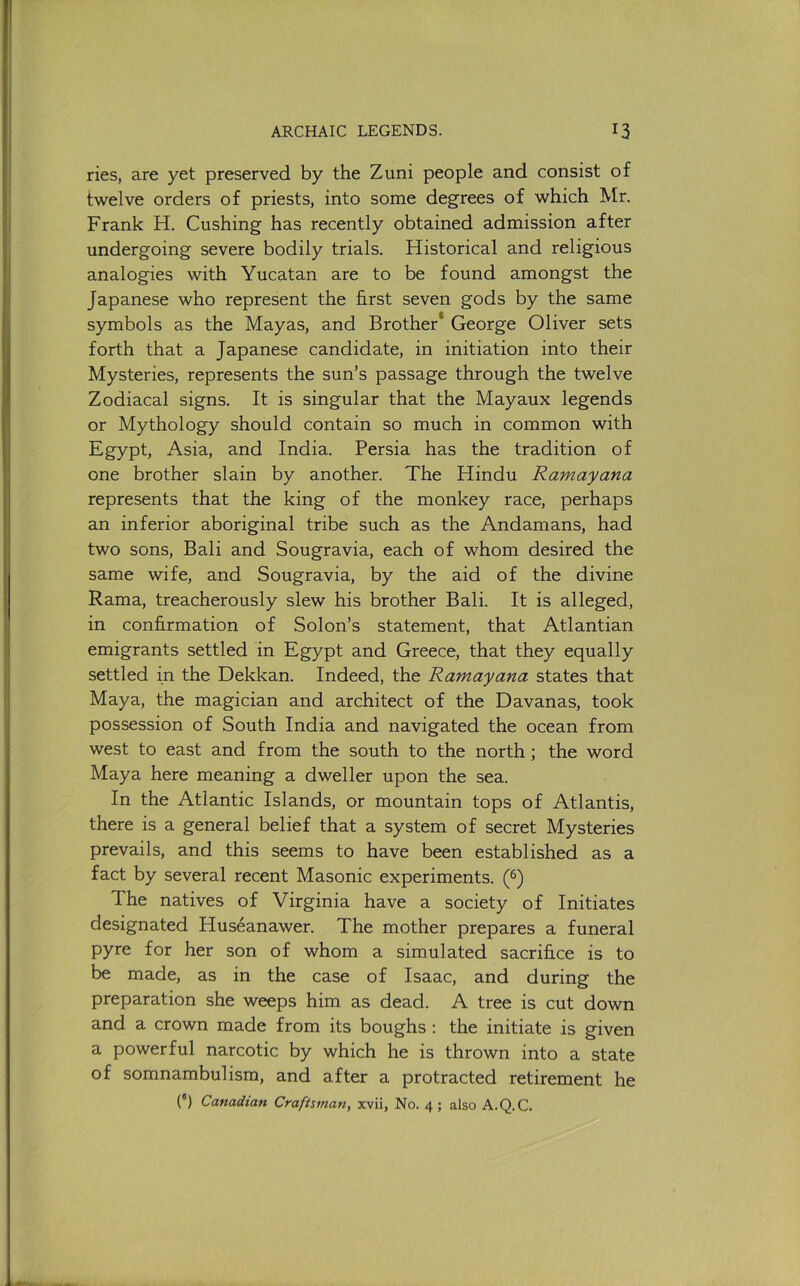 ries, are yet preserved by the Zuni people and consist of twelve orders of priests, into some degrees of which Mr. Frank H. Cushing has recently obtained admission after undergoing severe bodily trials. Historical and religious analogies with Yucatan are to be found amongst the Japanese who represent the first seven gods by the same symbols as the Mayas, and Brother* George Oliver sets forth that a Japanese candidate, in initiation into their Mysteries, represents the sun’s passage through the twelve Zodiacal signs. It is singular that the Mayaux legends or Mythology should contain so much in common with Egypt, Asia, and India. Persia has the tradition of one brother slain by another. The Hindu Ramayana represents that the king of the monkey race, perhaps an inferior aboriginal tribe such as the Andamans, had two sons, Bali and Sougravia, each of whom desired the same wife, and Sougravia, by the aid of the divine Rama, treacherously slew his brother Bali. It is alleged, in confirmation of Solon’s statement, that Atlantian emigrants settled in Egypt and Greece, that they equally settled in the Dekkan. Indeed, the Ramayana states that Maya, the magician and architect of the Havanas, took possession of South India and navigated the ocean from west to east and from the south to the north; the word Maya here meaning a dweller upon the sea. In the Atlantic Islands, or mountain tops of Atlantis, there is a general belief that a system of secret Mysteries prevails, and this seems to have been established as a fact by several recent Masonic experiments. (®) The natives of Virginia have a society of Initiates designated Huseanawer. The mother prepares a funeral pyre for her son of whom a simulated sacrifice is to be made, as in the case of Isaac, and during the preparation she weeps him as dead. A tree is cut down and a crown made from its boughs : the initiate is given a powerful narcotic by which he is thrown into a state of somnambulism, and after a protracted retirement he (“) Canadian Craftsman, xvii. No. 4 ; also A.Q.C.