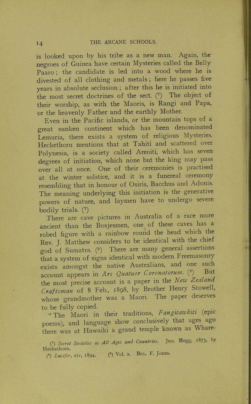 is looked upon by his tribe as a new man. Again, the negroes of Guinea have certain Mysteries called the Belly Paaro ; the candidate is led into a wood where he is divested of all clothing and metals; here he passes hve years in absolute seclusion; after this he is initiated into the most secret doctrines of the sect. (J) The object of their worship, as with the Maoris, is Rangi and Papa, or the heavenly Father and the earthly Mother. Even in the Pacific islands, or the mountain tops of a great sunken continent which has been denominated Lemuria, there exists a system of religious Mysteries. Heckethorn mentions that at Tahiti and scattered over Polynesia, is a society called Areoiti, which has seven degrees of initiation, which none but the king may pass over all at once. One of their ceremonies is practised at the winter solstice, and it is a funereal ceremony resembling that in honour of Osiris, Bacchus and Adonis. The meaning underlying this initiation is the generative powers of nature, and laymen have to undergo severe bodily trials. C^) There are cave pictures in Australia of a race more ancient than the Bosjesmen, one of these caves has a robed figure with a rainbow round the head which the Rev. J. Matthew considers to be identical with the chief god of Sumatra. (8) There are many general assertions that a system of signs identical with modern Freemasonry exists amongst the native Australians, and one such account appears in Ars Quatuor Coronatorum. Q) But the most precise account is a paper in the ~New Zealand Craftsman of 8 Feb., 1898, by Brother Henry Stowell, whose grandmother was a Maori. The paper deserves to be fully copied. ..... “ The Maori in their traditions, Fangitawhiti (epic poems), and language show conclusively that ages ago there was at Hawaiki a grand temple known as Whare- (’) Secret Societies o) All Ages and Countries. Jno. Hogg, 1875, by Heckethorn. (*) Lucifer, xiv, 1894. (“) Vol. x. Bro. F. Jones.