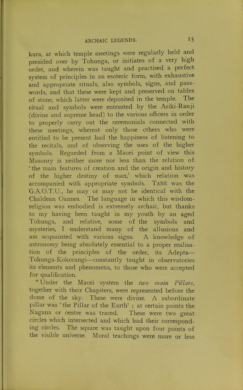 kura, at which temple meetings were regularly held and presided over by Tohunga, or initiates of a very high order, and wherein was taught and practised a perfect system of principles in an esoteric form, with exhaustive and appropriate rituals, also symbols, signs, and pass- words, and that these were kept and preserved on tables of stone, which latter were deposited in the temple. The ritual and symbols were entrusted by the Ariki-Ranji (divine and supreme head) to the various officers in order to properly carry out the ceremonials connected with these meetings, whereat only those others who were entitled to be present had the happiness of listening to the recitals, and of observing the uses of the higher symbols. Regarded from a Maori point of view this Masonry is neither more nor less than the relation of ‘ the main features of creation and the origin and history of the higher destiny of man,’ which relation was accompanied with appropriate symbols. Tane was the G.A.O.T.U., he may or may not be identical with the Chaldean Cannes. The language in which this wisdom- religion was embodied is extremely archaic, but thanks to my having been taught in my youth by an aged Tohunga, and relative, some of the symbols and mysteries, I understand many of the allusions and am acquainted with various signs. A knowledge of astronomy being absolutely essential to a proper realisa- tion of the principles of the order, its Adepts— Tohunga-Kokorangi—constantly taught in observatories its elements and phenomena, to those who were accepted for qualification. “ Under the Maori system the two main Pillars, together with their Chapiters, were represented before the dome of the sky. These were divine. A subordinate pillar was ‘ the Pillar of the Earth’ ; at certain points the Nagana or centre was traced. These were two great circles which intersected and which had their correspond- ing circles. The square was taught upon four points of the visible universe. Moral teachings were more or less