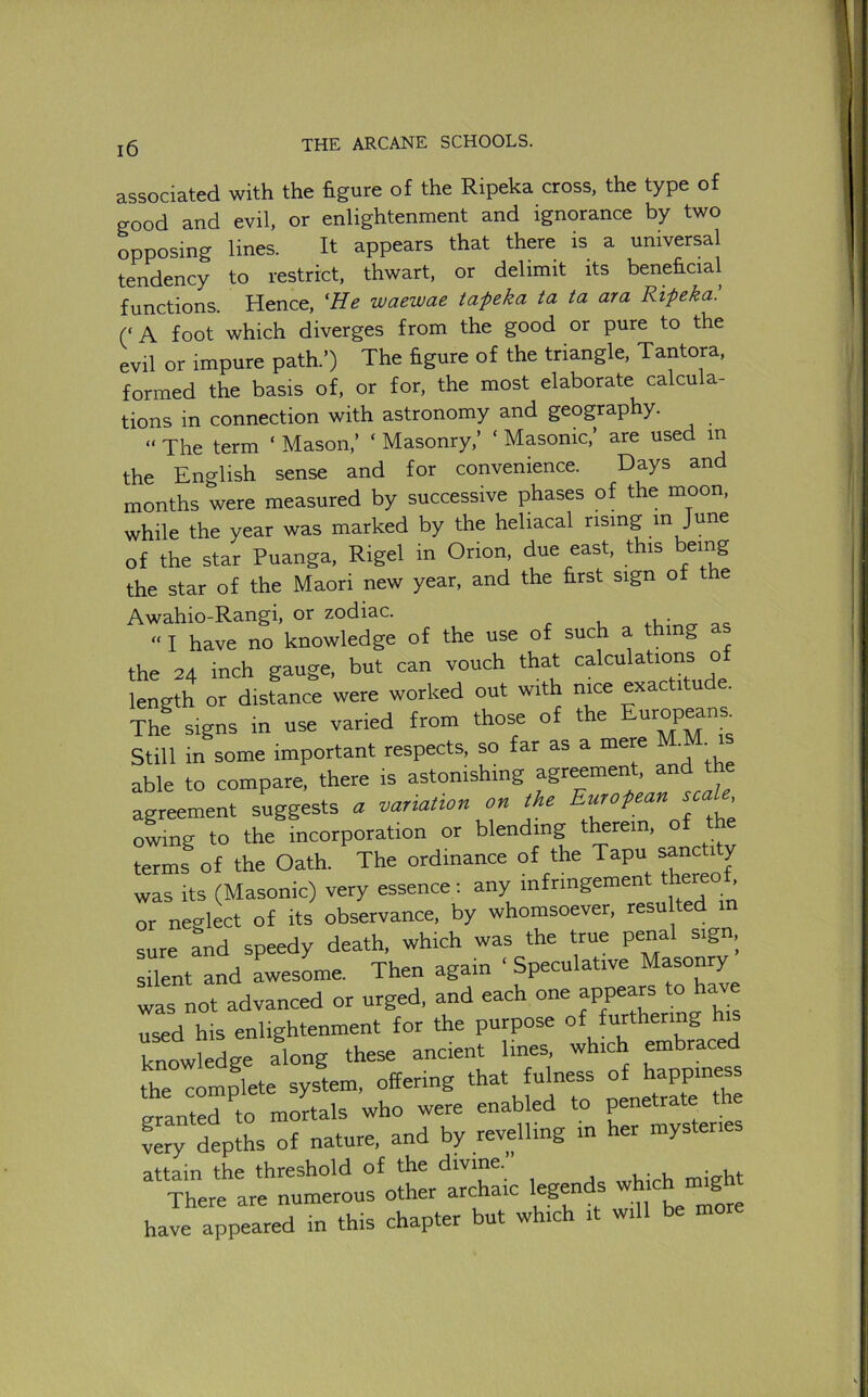 associated with the figure of the Ripeka cross, the type of good and evil, or enlightenment and ignorance by two opposing lines. It appears that there is a universal tendency to restrict, thwart, or delimit its beneficial functions. Hence, 'He waewae ta-peka ta ia ara Ripeka. (‘ A foot which diverges from the good or pure to the evil or impure path.’) The figure of the triangle, Tantora, formed the basis of, or for, the most elaborate calcula- tions in connection with astronomy and geography. “ The term ‘ Mason,’ ‘ Masonry,’ ‘ Masonic,’ are used m the English sense and for convenience. Days and months were measured by successive phases of the moon, while the year was marked by the heliacal rising in June of the star Puanga, Rigel in Orion, due east, this being the star of the Maori new year, and the first sign of the Awahio-Rangi, or zodiac. o- ac “ I have no knowledge of the use of such a thing as the 24 inch gauge, but can vouch that calculations o length or distance were worked out with nice exactit . The signs in use varied from those of the Still in some important respects, so far as a mere M. . able to compare, there is astonishing agr^men , an agreement suggests <r variation on the owing to the incorporation or blending therein, o terms of the Oath. The ordinance of the Tapu ^ncti y was its (Masonic) very essence: any infringemen . or neglect of its observance, by whomsoever, resu ted in sure and speedy death, which was the true penal sign, silent and Lesome. Then again ‘ Speculative Masonry was not advanced or urged, and each one appears to have used his enlightenment for the purpose °*J“Cthermg knowledge along these ancient lines, which embraced thTcomplete system, offering that futess ° granted to mortals who were enabled to penetrate t ve^Lpths of nature, and by revelling in her mysteries attain the threshold ‘i'V'ne j ^hieh might have appeared in this chapter but which it will be mo