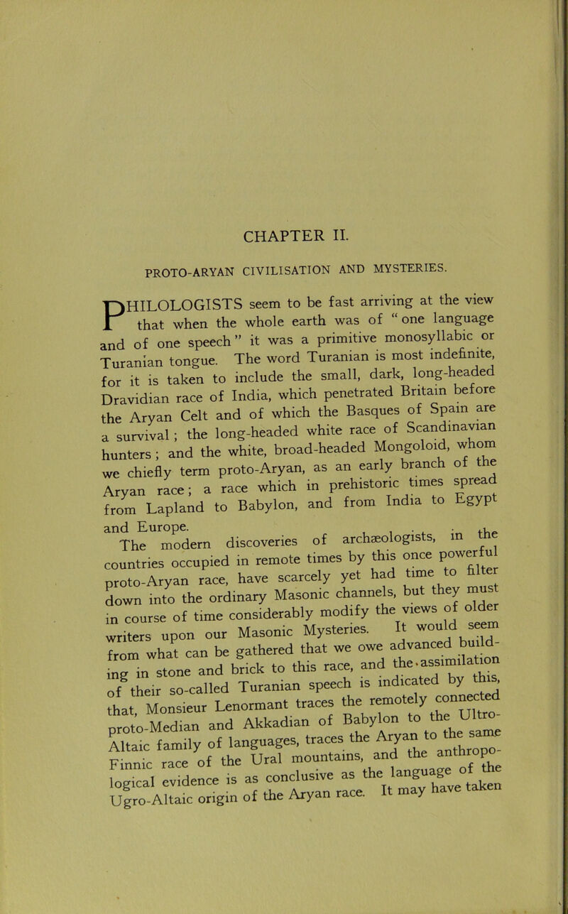 PROTO-ARYAN CIVILISATION AND MYSTERIES. PHILOLOGISTS seem to be fast arriving at the view that when the whole earth was of “one language and of one speech” it was a primitive monosyllabic or Turanian tongue. The word Turanian is most mdehmte, for it is taken to include the small, dark, long-headed Dravidian race of India, which penetrated Britain before the Aryan Celt and of which the Basques of Spam are a survival ; the long-headed white race of Scandinavian hunters ; and the white, broad-headed Mongoloid, whom we chiefly term proto-Aryan, as an early branch of the Aryan race; a race which in prehistoric times spread from Lapland to Babylon, and from India to gyp The modern discoveries of archaeologists, m the countries occupied m remote times by this once powerfu proto-Aryan race, have scarcely yet had Lwn into the ordinary Masonic channels, but they must in course of time considerably modify the views of old« writers upon our Masonic Mystenes. It from what can be gathered that we owe advanced ^ ing in stone and brick to this race, and of their so-called Turanian speech is indicated by t , that Monsieur Lenormant traces the remotely prot^-tdian and Akkadian of Babylon t° Ltaic family of languages, traces the Aryan * Finnic race of the Ural mountains, and the anthrop fogTcal evidence is as conclusive as 'anguage^of^the Ugro-Altaic origin of the Aryan race. Y
