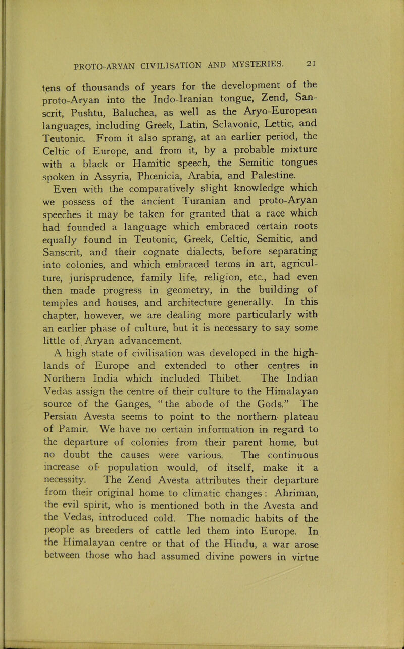 tens of thousands of years for the development of the proto-Aryan into the Indo-Iranian tongue, Zend, San- scrit, Pushtu, Baluchea, as well as the Aryo-European languages, including Greek, Latin, Sclavonic, Lettic, and Teutonic. From it also sprang, at an earlier period, the Celtic of Europe, and from it, by a probable mixture with a black or Hamitic speech, the Semitic tongues spoken in Assyria, Phoenicia, Arabia, and Palestine. Even with the comparatively slight knowledge which we possess of the ancient Turanian and proto-Aryan speeches it may be taken for granted that a race which had founded a language which embraced certain roots equally found in Teutonic, Greek, Celtic, Semitic, and Sanscrit, and their cognate dialects, before separating into colonies, and which embraced terms in art, agricul- ture, jurisprudence, family life, religion, etc., had even then made progress in geometry, in the building of temples and houses, and architecture generally. In this chapter, however, we are dealing more particularly with an earlier phase of culture, but it is necessary to say some little of , Aryan advancement. A high state of civilisation was developed in the high- lands of Europe and extended to other centres in Northern India which included Thibet. The Indian Vedas assign the centre of their culture to the Himalayan source of the Ganges, “ the abode of the Gods.” The Persian Avesta seems to point to the northern- plateau of Pamir. We have no certain information in regard to the departure of colonies from their parent home, but no doubt the causes were various. The continuous increase oh population would, of itself, make it a necessity. The Zend Avesta attributes their departure from their original home to climatic changes : Ahriman, the evil spirit, who is mentioned both in the Avesta and the Vedas, introduced cold. The nomadic habits of the people as breeders of cattle led them into Europe. In the Himalayan centre or that of the Hindu, a war arose between those who had assumed divine powers in virtue