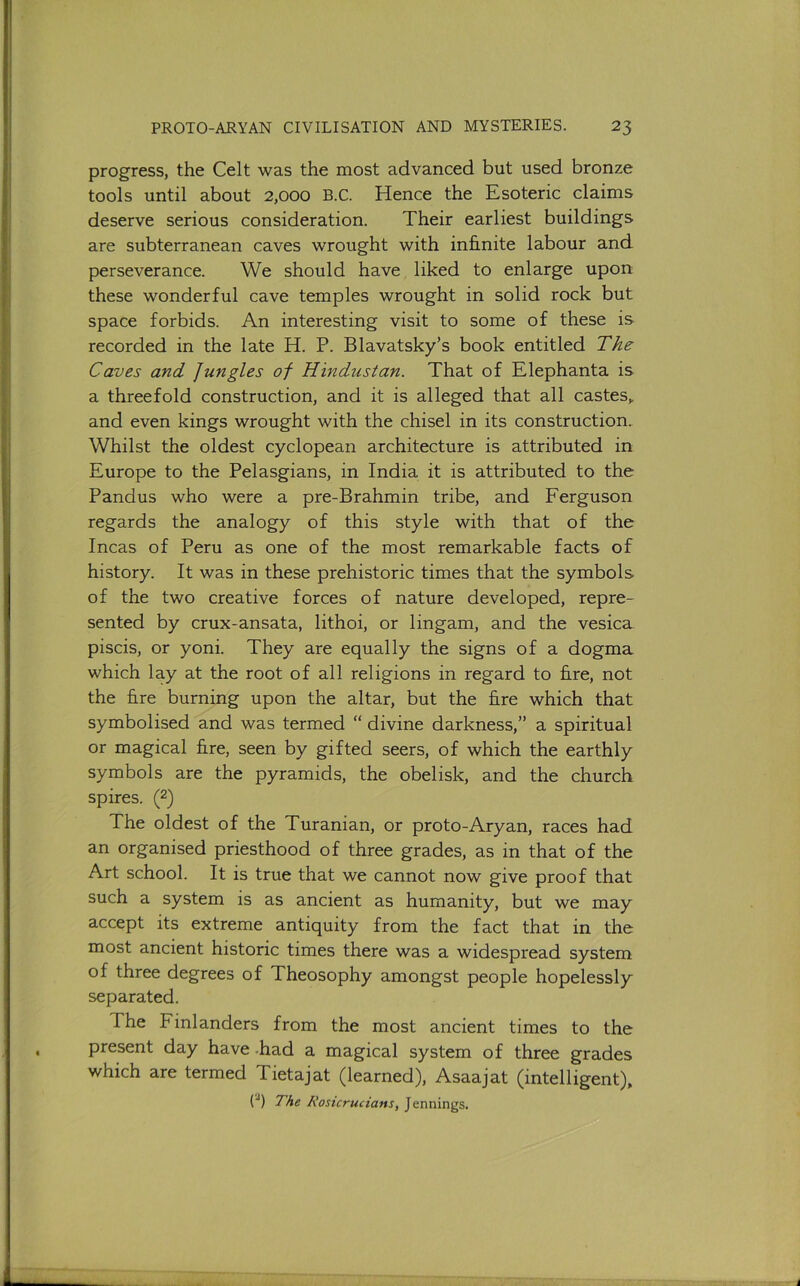 progress, the Celt was the most advanced but used bronze tools until about 2,000 B.C. Hence the Esoteric claims deserve serious consideration. Their earliest buildings are subterranean caves wrought with infinite labour and perseverance. We should have liked to enlarge upon these wonderful cave temples wrought in solid rock but space forbids. An interesting visit to some of these is recorded in the late H. P. Blavatsky’s book entitled The Caves and Jungles of Hindustan. That of Elephanta is a threefold construction, and it is alleged that all castes,, and even kings wrought with the chisel in its construction. Whilst the oldest cyclopean architecture is attributed in Europe to the Pelasgians, in India it is attributed to the Pandus who were a pre-Brahmin tribe, and Ferguson regards the analogy of this style with that of the Incas of Peru as one of the most remarkable facts of history. It was in these prehistoric times that the symbols of the two creative forces of nature developed, repre- sented by crux-ansata, lithoi, or lingam, and the vesica piscis, or yoni. They are equally the signs of a dogma which lay at the root of all religions in regard to fire, not the fire burning upon the altar, but the fire which that symbolised and was termed “ divine darkness,” a spiritual or magical fire, seen by gifted seers, of which the earthly symbols are the pyramids, the obelisk, and the church spires. (2) The oldest of the Turanian, or proto-Aryan, races had an organised priesthood of three grades, as in that of the Art school. It is true that we cannot now give proof that such a system is as ancient as humanity, but we may accept its extreme antiquity from the fact that in the most ancient historic times there was a widespread system of three degrees of Theosophy amongst people hopelessly separated. The Finlanders from the most ancient times to the present day have -had a magical system of three grades which are termed Tietajat (learned), Asaajat (intelligent), ('■') The Rosicruciansy Jennings.