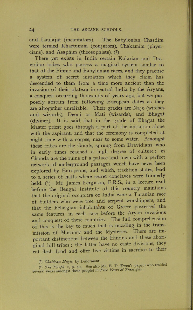 and Laulajat (incantators). The Babylonian Chasdim were termed Khartumim (conjurors), Chakamim (physi- cians), and Asaphim (theosophists). (^) There yet exists in India certain Kolarian and Dra- vidian tribes who possess a magical system similar to that of the Finnic and Babylonian races, and they practise a system of secret initiation which they claim has descended to them from a time more ancient than the invasion of their plateau in central India by the Aryans, a conquest occurring thousands of years ago, but we pur- posely abstain from following European dates as they axe altogether unreliable. Their grades are Najo (witches and wizards), Deoni or Mati (wizards), and Bhagat (diviner). It is said that in the grade of Bhagat the Master priest goes through a part of the initiation alone with the aspirant, and that the ceremony is completed at night time with a corpse, near to some water. Amongst these tribes are the Gonds, sprung from Dravidians, who in early times reached a high degree of culture; in Chanda are the ruins of a palace and town with a perfect network of underground passages, which have never been explored by Europeans, and which, tradition states, lead to a series of halls where secret conclaves were formerly held, ('t) Mr. James Ferguson, F.R.S., in a lecture read before the Bengal Institute of this country maintains that the original occupiers of India were a Turanian race of builders who were tree and serpent worshippers, and that the Pelasgian inhabitants of Greece possessed the same features, in each case before the Aryan invasions and conquest of these countries. The full comprehension of this is the key to much that is puzzling in the trans- mission of Masonry and the Mysteries. There are im- portant distinctions between the Hindus and these abori- ginal hill-tribes ; the latter have no caste divisions, they eat flesh food and offer live victims in sacrifice to their (®) Chaldean Magic, by Lenormant. (^) The Kneph, v. p. 40. See also Mr. E. D. Ewen’s paper (who resided several years amongst these people) in Five Years of Theesop y-