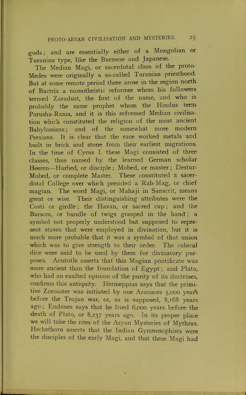 gods; and are essentially either of a Mongolian or Turanian type, like the Burmese and Japanese. The Median Magi, or sacerdotal class of the proto- Medes were originally a so-called Turanian priesthood. But at some remote period there arose in the region north of Bactria a monotheistic reformer whom his followers termed Zaradust, the first of the name, and who is probably the same prophet whom the Hindus term Parusha-Rama, and it is this reformed Median civilisa- tion which constituted the religion of the most ancient Babylonians; and of the somewhat more modern Persians. It is clear that the race worked metals and built in brick and stone from their earliest migrations. In the time of Cyrus I. these Magi consisted of three classes, thus named by the learned German scholar Heeren—Harbed, or disciple ; Mobed, or master ; Destur- Mobed, or complete Master. These constituted a sacer- dotal College over which presided a Rab-Mag, or chief magian. The word Magi, or Mahaji in Sanscrit, means great or wise. Their distinguishing attributes were the Costi or girdle; the Havan, or sacred cup; and the Barsom, or bundle of twigs grasped in the hand; a symbol not properly understood but supposed to repre- sent staves that were employed in divination, but it is much more probable that it was a symbol of that union which was to give strength to their order. The cubical dice were said to be used by them for divinatory pur- poses. Aristotle asserts that this Magian pontificate was more ancient than the foundation of Egypt; and Plato, who had an exalted opinion of the purity of its doctrines, confirms this antiquity. Hermeppius says that the primi- tive Zoroaster was initiated by one Azanaces 5,000 years before the Trojan war, or, as is supposed, 8,168 years ago ; Endoxes says that he lived 6,000 years before the death of Plato, or 8,237 years ago. In its proper place we will take the rites of the Aryan Mysteries of Mythras. Heckethorn asserts that the Indian Gymnosophists were the disciples of the early Magi, and that these Magi had