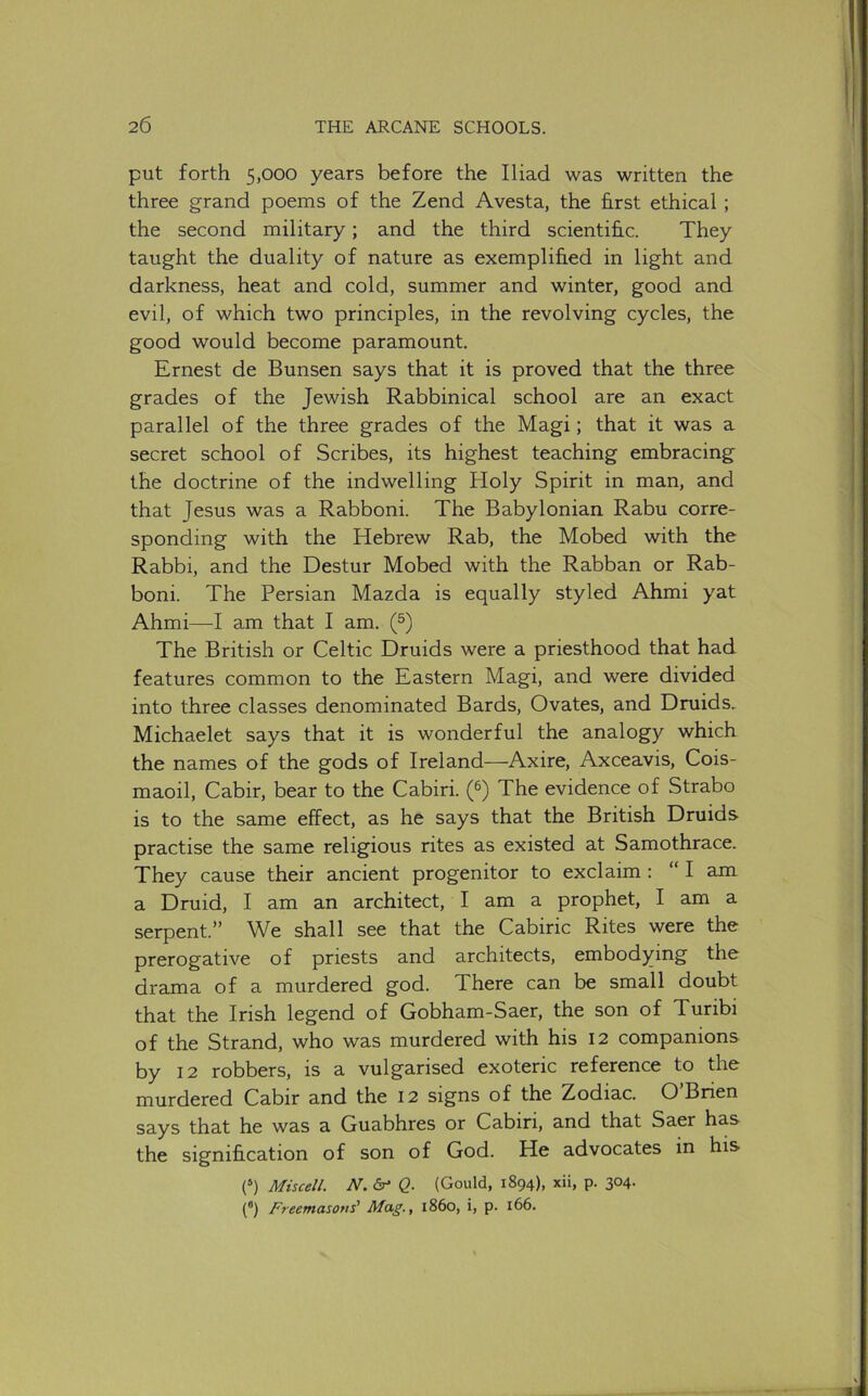 put forth 5,000 years before the Iliad was written the three grand poems of the Zend Avesta, the hrst ethical ; the second military; and the third scientific. They taught the duality of nature as exemplified in light and darkness, heat and cold, summer and winter, good and evil, of which two principles, in the revolving cycles, the good would become paramount. Ernest de Bunsen says that it is proved that the three grades of the Jewish Rabbinical school are an exact parallel of the three grades of the Magi; that it was a secret school of Scribes, its highest teaching embracing the doctrine of the indwelling Holy Spirit in man, and that Jesus was a Rabboni. The Babylonian Rabu corre- sponding with the Hebrew Rab, the Mobed with the Rabbi, and the Destur Mobed with the Rabban or Rab- boni. The Persian Mazda is equally styled Ahmi yat Ahmi—am that I am. (^) The British or Celtic Druids were a priesthood that had features common to the Eastern Magi, and were divided into three classes denominated Bards, Ovates, and Druids, Michaelet says that it is wonderful the analogy which the names of the gods of Ireland—Axire, Axceavis, Cois- maoil, Cabir, bear to the Cabiri. (^) The evidence of Strabo is to the same effect, as he says that the British Druids practise the same religious rites as existed at Samothrace. They cause their ancient progenitor to exclaim : “ I am a Druid, I am an architect, I am a prophet, I am a serpent.” We shall see that the Cabiric Rites were the prerogative of priests and architects, embodying the drama of a murdered god. There can be small doubt that the Irish legend of Gobham-Saer, the son of Turibi of the Strand, who was murdered with his I2 companions by 12 robbers, is a vulgarised exoteric reference to the murdered Cabir and the I2 signs of the Zodiac. O Brien says that he was a Guabhres or Cabiri, and that Saer has the signification of son of God. He advocates in his (“) Miscell. N. Q. (Gould, 1894), xii, p. 304. (*) Freemasons' Mag., i860, i, p. 166.