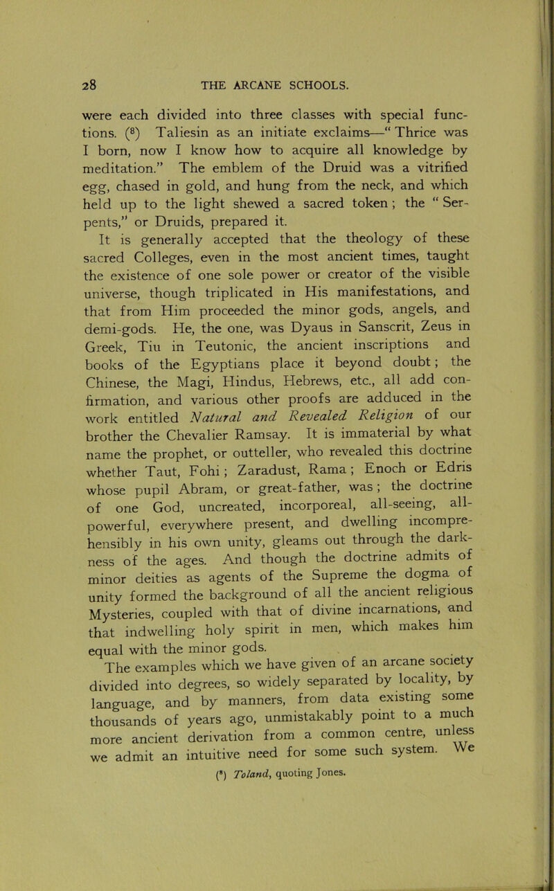 were each divided into three classes with special func- tions. (®) Taliesin as an initiate exclaims—“Thrice was I born, now I know how to acquire all knowledge by meditation.” The emblem of the Druid was a vitrihed egg, chased in gold, and hung from the neck, and which held up to the light shewed a sacred token ; the “ Ser- pents,” or Druids, prepared it. It is generally accepted that the theology of these sacred Colleges, even in the most ancient times, taught the existence of one sole power or creator of the visible universe, though triplicated in His manifestations, and that from Him proceeded the minor gods, angels, and demi-gods. He, the one, was Dyaus in Sanscrit, Zeus in Greek, Tin in Teutonic, the ancient inscriptions and books of the Egyptians place it beyond doubt; the Chinese, the Magi, Hindus, Hebrews, etc., all add con- firmation, and various other proofs are adduced in the work entitled Natural and Revealed Religion of our brother the Chevalier Ramsay. It is immaterial by what name the prophet, or outteller, who revealed this doctrine whether Taut, Fohi; Zaradust, Rama ; Enoch or Edris whose pupil Abram, or great-father, was; the doctrine of one God, uncreated, incorporeal, all-seeing, all- powerful, everywhere present, and dwelling incompre- hensibly in his own unity, gleams out through the dark- ness of the ages. And though the doctrine admits of minor deities as agents of the Supreme the dogma of unity formed the background of all the ancient religious Mysteries, coupled with that of divine incarnations, and that indwelling holy spirit in men, which makes him equal with the minor gods. The examples which we have given of an arcane society divided into degrees, so widely separated by locality, by language, and by manners, from data existing some thousands of years ago, unmistakably point to a much more ancient derivation from a common centre, unless we admit an intuitive need for some such system. We (*) Toland, quoting Jones.