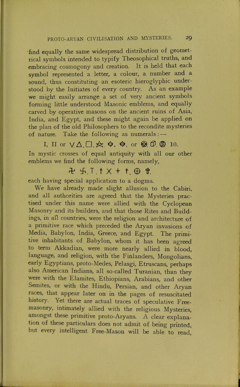 'find equally the same widespread distribution of geomet- rical symbols intended to typify Theosophical truths, and embracing cosmogony and creation. It is held that each symbol represented a letter, a colour, a number and a sound, thus constituting an esoteric hieroglyphic under- stood by the Initiates of every country. As an example we might easily arrange a set of very ancient symbols forming little understood Masonic emblems, and equally carved by operative masons on the ancient ruins of Asia, India, and Egypt, and these might again be applied on the plan of the old Philosophers to the recondite mysteries of nature. Take the following as numerals :—• I, II or V.A.n,A. or 0. (D 10. In mystic crosses of equal antiquity with all our other emblems we find the following forms, namely, .=1^ ‘^.T. t X E t. 0 t. each having special application to a dogma. We have already made slight allusion to the Cabiri, and all authorities are agreed that the Mysteries prac- tised under this name were allied with the Cyclopean Masonry and its builders, and that those Rites and Build- ings, in all countries, were the religion and architecture of a primitive race which preceded the Aryan invasions of Media, Babylon, India, Greece, and Egypt. The primi- tive inhabitants of Babylon, whom it has been agreed to term Akkadian, were more nearly allied in blood, language, and religion, with the Finlanders, Mongolians, early Egyptians, proto-Medes, Pelasgi, Etruscans, perhaps also American Indians, all so-called Turanian, than they were with the Elamites, Ethiopians, Arabians, and other Semites, or with the Hindu, Persian, and other Aryan races, that appear later on in the pages of resuscitated history. Yet there are actual traces of speculative Free- masonry, intimately allied with the religious Mysteries, amongst these primitive proto-Aryans. A clear explana- tion of these particulars does not admit of being printed, but every intelligent Free-Mason will be able to read]