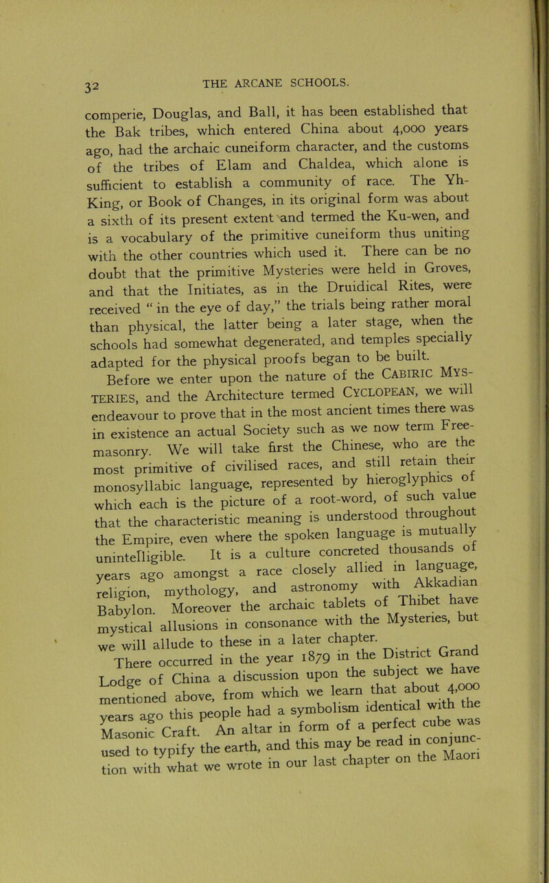 comperie, Douglas, and Ball, it has been established that the Bak tribes, which entered China about 4,000 years ago, had the archaic cuneiform character, and the customs of the tribes of Elam and Chaldea, which alone is sufficient to establish a community of race. The Yh- King, or Book of Changes, in its original form was about a sixth of its present extent and termed the Ku-wen, and is a vocabulary of the primitive cuneiform thus uniting with the other countries which used it. There can be no doubt that the primitive Mysteries were held in Groves, and that the Initiates, as in the Druidical Rites, were received “ in the eye of day,” the trials being rather moral than physical, the latter being a later stage, when the schools had somewhat degenerated, and temples specially adapted for the physical proofs began to be built. Before we enter upon the nature of the Cabiric MYS- TERIES, and the Architecture termed CYCLOPEAN, we will endeavour to prove that in the most ancient times there was in existence an actual Society such as we now term Fr^- masonry. We will take hrst the Chinese, who are the most primitive of civilised races, and still retain their monosyllabic language, represented by hieroglyphics o which each is the picture of a root-word, of such value that the characteristic meaning is understood throughou the Empire, even where the spoken language is mutually unintelligible. It is a culture concreted thousands of years ago amongst a race closely allied in language, religion, mythology, and astronomy Babylon. Moreover the archaic tablets of Thibet ha mystical allusions in consonance with the Mysteries, u we will allude to these in a later chapter. There occurred in the year 1879 m the District Grand Lodge of China a discussion upon the subject we hav mentioned above, from which we l^arn that about 4,000 vears ago this people had a symbolism identical with the Masonk Craft. An altar in form of a ^ used to tvpify the earth, and this may be read in conjun don ^hat we wrote in our last chapter on the Maon
