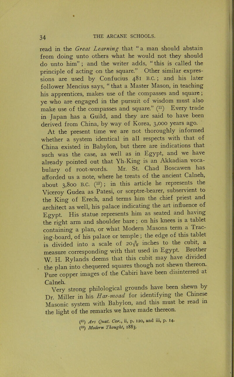 read in the Great Learning that “ a man should abstain from doing unto others what he would not they should do unto him” ; and the writer adds, “ this is called the principle of acting on the square.” Other similar expres- sions are used by Confucius 481 B.C.; and his later follower Mencius says, “ that a Master Mason, in teaching his apprentices, makes use of the compasses and square; ye who are engaged in the pursuit of wisdom must also make use of the compasses and square.” Every trade in Japan has a Guild, and they are said to have been derived from China, by way of Korea, 3>ooo years ago. At the present time we are not thoroughly informed whether a system identical in all respects with that of China existed in Babylon, but there are indications that such was the case, as well as in Egypt, and we have already pointed out that Yh-King is an Akkadian voca- bulary of root-words. Mr. St. Chad Boscawen has afforded us a note, where he treats of the ancient Calneh, about 3,800 B.C. (12); in this article he represents the Viceroy Gudea as Patesi, or sceptre-bearer, subservient to the King of Erech, and terms him the chief priest and architect as well, his palace indicating the art influence of Egypt. His statue represents him as seated and having the right arm and shoulder bare ; on his knees is a tablet containing a plan, or what Modern Masons term a Trac- ing-board, of his palace or temple ; the edge of this tablet is divided into a scale of 20inches to the cubit, a measure corresponding with that used in Egypt. Brother W. H. Rylands deems that this cubit may have divided . the plan into chequered squares though not shewn thereon. Pure copper images of the Cabiri have been disinterred at Calneh. Very strong philological grounds have been shewn by Dr. Miller in his Har-moad for identifying the Chinese Masonic system with Babylon, and this must be read in the light of the remarks we have made thereon. (“) Ars Quat. Cor., ii, p. 120, and iii, p. 14- (^) Modern Thought, 1883.