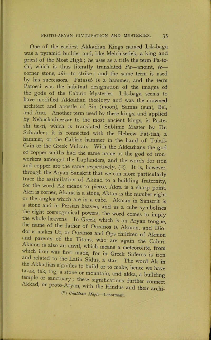 I One of the earliest Akkadian Kings named Lik-baga was a pyramid builder and, like Melchisedek, a king and priest of the Most High; he uses as a title the term Pa-te- shi, which is thus literally translated Pa—anoint, te— corner stone, shi—to strike; and the same term is used by his successors. Patasso is a hammer, and the term Patoeci was the habitual designation of the images of the gods of the Cabiric Mysteries. Lik-baga seems to have modified Akkadian theology and was the crowned architect and apostle of Sin (moon), Samas (sun), Bel, and Anu. Another term used by these kings, and applied by Nebuchadnezzar to the most ancient kings, is Pa-te- shi tsi-ri, which is translated Sublime Master by Dr. Schrader; it is connected with the Hebrew Pat-tish, a hammer, or the Cabiric hammer in the hand of Tubal- Cain or the Greek Vulcan. With the Akkadians the god of copper-smiths had the same name as the god of iron- workers amongst the Laplanders, and the words for iron and copper are the same respectively. (1^) It is, however, through the Aryan Sanskrit that we can more particularly trace the assimilation of Akkad to a building fraternity, for the word Ak means to pierce, Akra is a sharp point, Akri is corner, Akana is a stone, Aktan is the number eight or the angles which are in a cube. Akman in Sanscrit is a stone and in Persian heaven, and as a cube symbolises the eight cosmogonical powers, the word comes to imply the whole heavens. In Greek, which is an Aryan tongue, the name of the father of Ouranos is Akmon, and Dio- dorus makes Ur, or Ouranos and Ops children of Akmon and parents of the Titans, who are again the Cabiri. kmon IS also an anvil, which means a meteorolite, from which iron was first made, for in Greek Sideros is iron the Latin Sidus, a star. The word Ak in he Akkadian signifies to build or to make, hence we have a-ak tak, tag, a stone or mountain, and akka, a building ample or sanctuary; these significations further connect Akkad, or proto-Aryan, with the Hindus and their archi- ll*) Chaldean Lenormant.