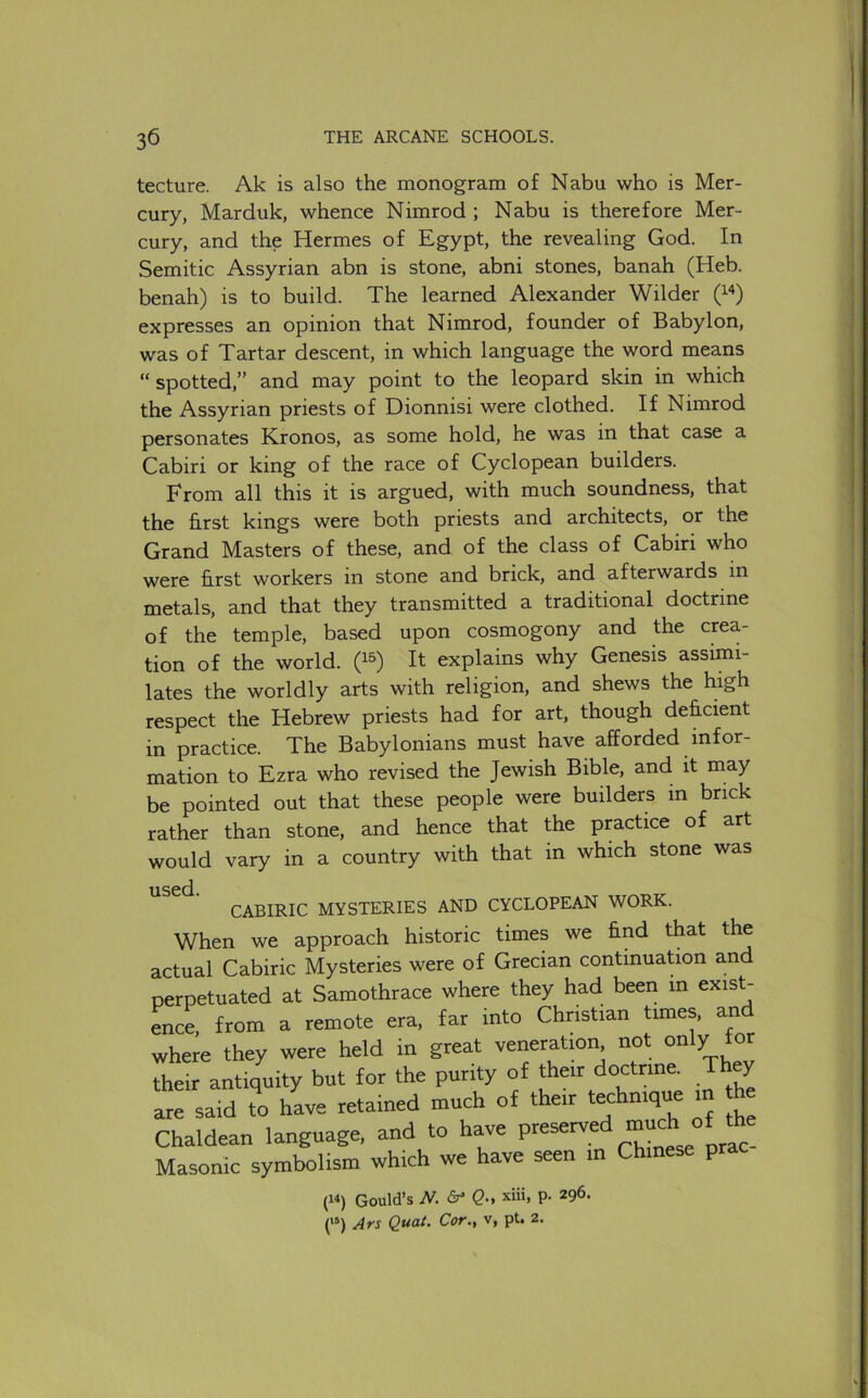 tecture. Ak is also the monogram of Nabu who is Mer- cury, Marduk, whence Nimrod ; Nabu is therefore Mer- cury, and the Hermes of Egypt, the revealing God. In Semitic Assyrian abn is stone, abni stones, banah (Heb. benah) is to build. The learned Alexander Wilder expresses an opinion that Nimrod, founder of Babylon, was of Tartar descent, in which language the word means “spotted,” and may point to the leopard skin in which the Assyrian priests of Dionnisi were clothed. If Nimrod personates Kronos, as some hold, he was in that case a Cabiri or king of the race of Cyclopean builders. From all this it is argued, with much soundness, that the first kings were both priests and architects, or the Grand Masters of these, and of the class of Cabiri who were first workers in stone and brick, and afterwards in metals, and that they transmitted a traditional doctrine of the temple, based upon cosmogony and the crea- tion of the world, It explains why Genesis assimi- lates the worldly arts with religion, and shews the high respect the Hebrew priests had for art, though deficient in practice. The Babylonians must have afforded infor- mation to Ezra who revised the Jewish Bible, and it may be pointed out that these people were builders in brick rather than stone, and hence that the practice of art would vary in a country with that in which stone was used. CABIRIC MYSTERIES AND CYCLOPEAN WORK. When we approach historic times we find that the actual Cabiric Mysteries were of Grecian continuation and nerpetuated at Samothrace where they had been in exist- ence, from a remote era, far into Christian tunes, and where they were held in great veneration not only for their antiquity but for the purity of their doctrine. They are said to have retained much of their technique i Chaldean language, and to have Masonic symbolism which we have seen in Chinese prac (W) Gould’s N. Q; xiii, P- 296. (“) Ars Quat. Cor., v, pt. 2.