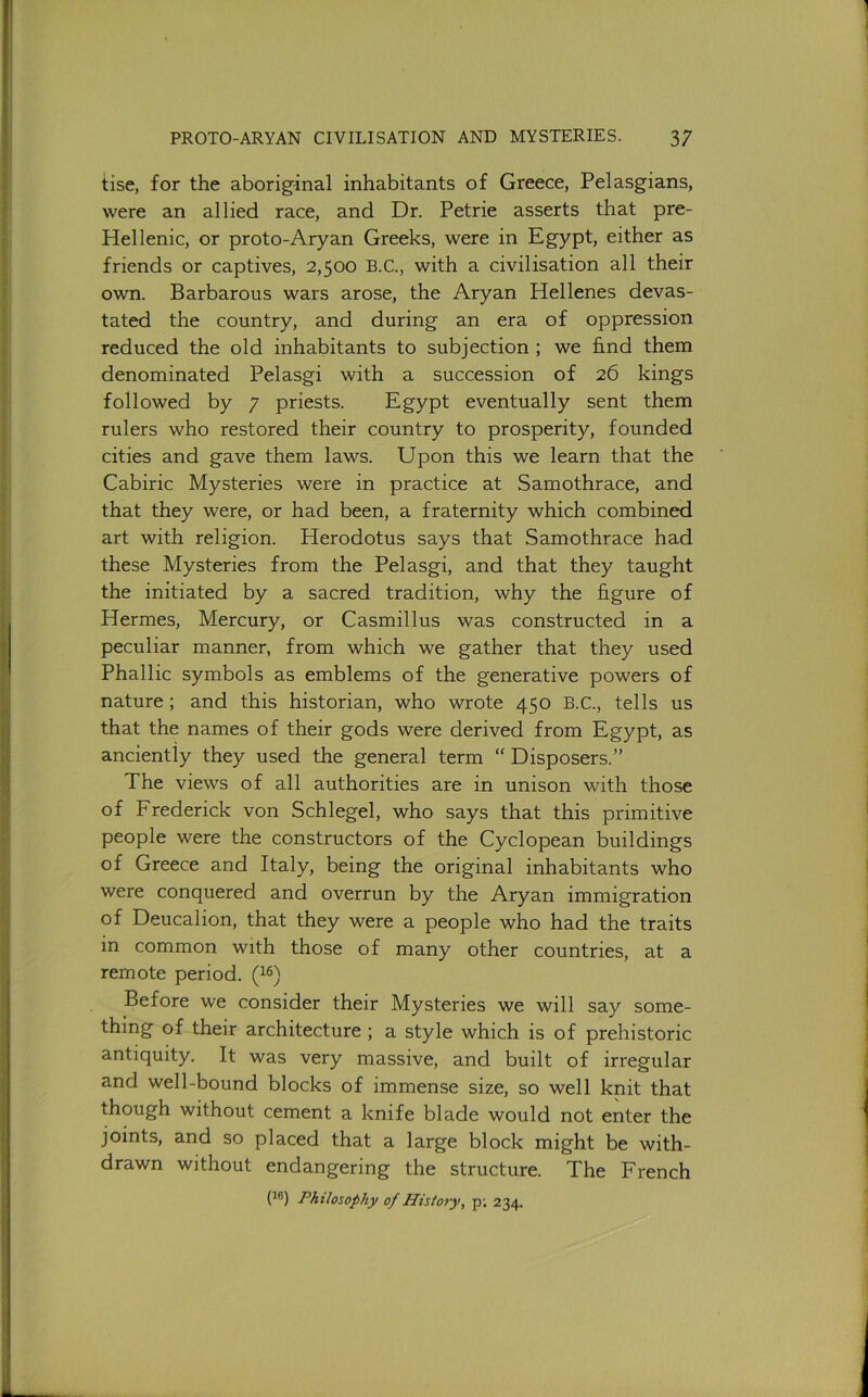 tise, for the aboriginal inhabitants of Greece, Pelasgians, were an allied race, and Dr. Petrie asserts that pre- Hellenic, or proto-Aryan Greeks, were in Egypt, either as friends or captives, 2,500 B.C., with a civilisation all their own. Barbarous wars arose, the Aryan Hellenes devas- tated the country, and during an era of oppression reduced the old inhabitants to subjection; we hnd them denominated Pelasgi with a succession of 26 kings followed by 7 priests. Egypt eventually sent them rulers who restored their country to prosperity, founded cities and gave them laws. Upon this we learn that the Cabiric Mysteries were in practice at Samothrace, and that they were, or had been, a fraternity which combined art with religion. Herodotus says that Samothrace had these Mysteries from the Pelasgi, and that they taught the initiated by a sacred tradition, why the figure of Hermes, Mercury, or Casmillus was constructed in a peculiar manner, from which we gather that they used Phallic symbols as emblems of the generative powers of nature; and this historian, who wrote 450 B.C., tells us that the names of their gods were derived from Egypt, as anciently they used the general term “ Disposers.” The views of all authorities are in unison with those of Frederick von Schlegel, who says that this primitive people were the constructors of the Cyclopean buildings of Greece and Italy, being the original inhabitants who were conquered and overrun by the Aryan immigration of Deucalion, that they were a people who had the traits in common with those of many other countries, at a remote period. (^®) Before we consider their Mysteries we will say some- thing of their architecture ; a style which is of prehistoric antiquity. It was very massive, and built of irregular and well-bound blocks of immense size, so well knit that though without cement a knife blade would not enter the joints, and so placed that a large block might be with- drawn without endangering the structure. The French (^®) Philosophy of History, p; 234.