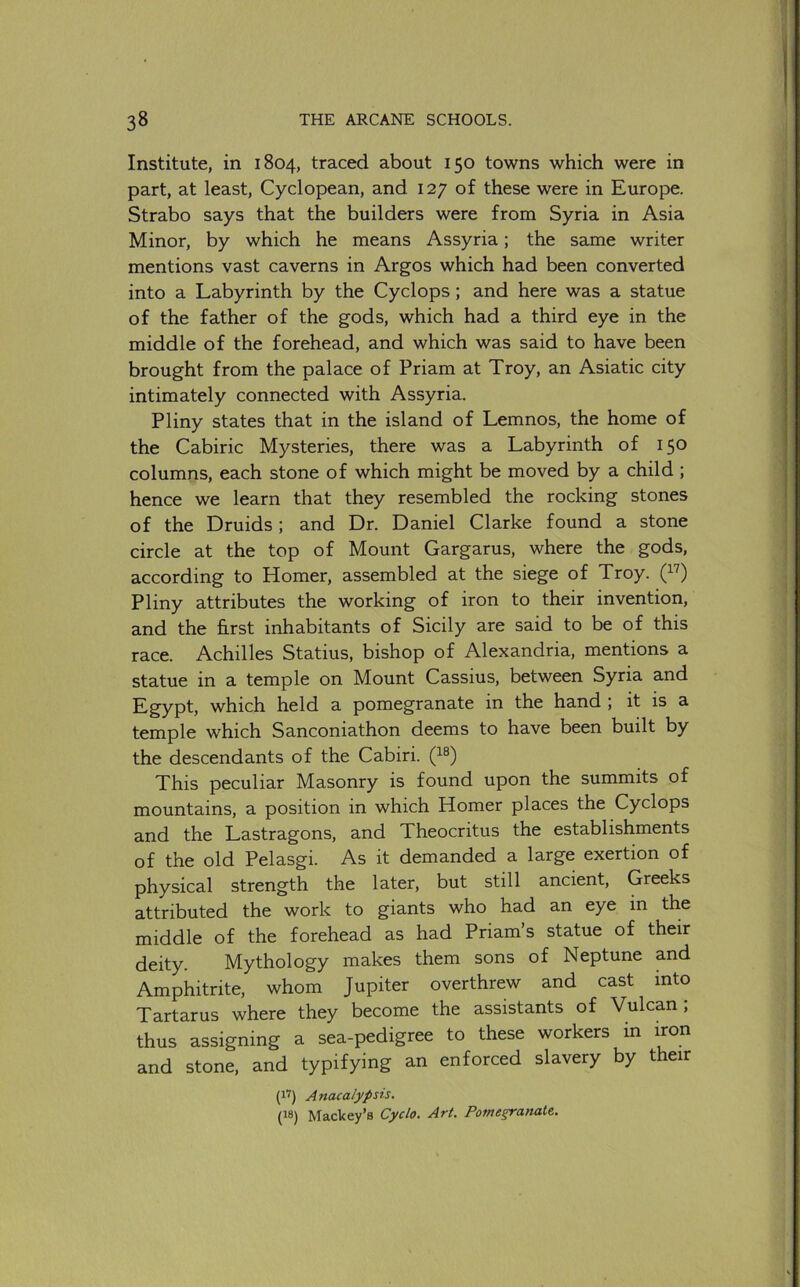 Institute, in 1804, traced about 150 towns which were in part, at least, Cyclopean, and 127 of these were in Europe. Strabo says that the builders were from Syria in Asia Minor, by which he means Assyria; the same writer mentions vast caverns in Argos which had been converted into a Labyrinth by the Cyclops; and here was a statue of the father of the gods, which had a third eye in the middle of the forehead, and which was said to have been brought from the palace of Priam at Troy, an Asiatic city intimately connected with Assyria. Pliny states that in the island of Lemnos, the home of the Cabiric Mysteries, there was a Labyrinth of 150 columns, each stone of which might be moved by a child ; hence we learn that they resembled the rocking stones of the Druids; and Dr. Daniel Clarke found a stone circle at the top of Mount Gargarus, where the gods, according to Homer, assembled at the siege of Troy. Q-'’) Pliny attributes the working of iron to their invention, and the first inhabitants of Sicily are said to be of this race. Achilles Statius, bishop of Alexandria, mentions a statue in a temple on Mount Cassius, between Syria and Egypt, which held a pomegranate in the hand ; it is a temple which Sanconiathon deems to have been built by the descendants of the Cabiri. This peculiar Masonry is found upon the summits of mountains, a position in which Homer places the Cyclops and the Lastragons, and Theocritus the establishments of the old Pelasgi. As it demanded a large exertion of physical strength the later, but still ancient, Greeks attributed the work to giants who had an eye in the middle of the forehead as had Priam’s statue of their deity. Mythology makes them sons of Neptune and Amphitrite, whom Jupiter overthrew and cast into Tartarus where they become the assistants of Vulcan ; thus assigning a sea-pedigree to these workers in iron and stone, and typifying an enforced slavery by their (1’) Anacalypsis. (18) Mackey’s Cyclo. Art. Pome§ranale.