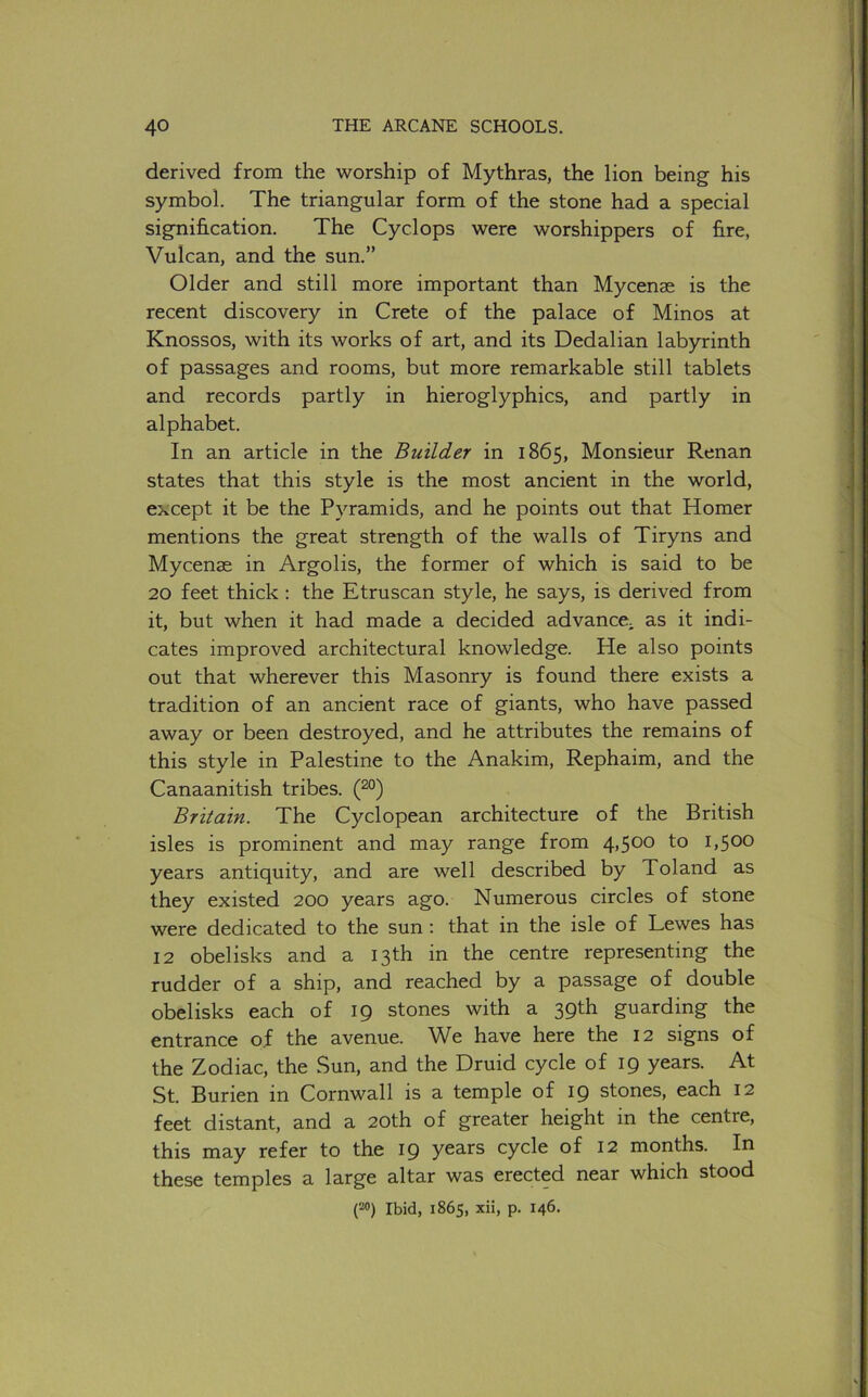 derived from the worship of Mythras, the lion being his symbol. The triangular form of the stone had a special signification. The Cyclops were worshippers of fire, Vulcan, and the sun.” Older and still more important than Mycenae is the recent discovery in Crete of the palace of Minos at Knossos, with its works of art, and its Dedalian labyrinth of passages and rooms, but more remarkable still tablets and records partly in hieroglyphics, and partly in alphabet. In an article in the Builder in 1865, Monsieur Renan states that this style is the most ancient in the world, except it be the Pyramids, and he points out that Homer mentions the great strength of the walls of Tiryns and Mycenae in Argolis, the former of which is said to be 20 feet thick : the Etruscan style, he says, is derived from it, but when it had made a decided advance^ as it indi- cates improved architectural knowledge. He also points out that wherever this Masonry is found there exists a tradition of an ancient race of giants, who have passed away or been destroyed, and he attributes the remains of this style in Palestine to the Anakim, Rephaim, and the Canaanitish tribes. (2°) Britain. The Cyclopean architecture of the British isles is prominent and may range from 4,500 to 1,500 years antiquity, and are well described by Toland as they existed 200 years ago. Numerous circles of stone were dedicated to the sun : that in the isle of Lewes has 12 obelisks and a 13th in the centre representing the rudder of a ship, and reached by a passage of double obelisks each of 19 stones with a 39th guarding the entrance of the avenue. We have here the 12 signs of the Zodiac, the Sun, and the Druid cycle of 19 years. At St. Burien in Cornwall is a temple of 19 stones, each 12 feet distant, and a 20th of greater height in the centre, this may refer to the 19 yc3,rs cycle of 12 months. In these temples a large altar was erected near which stood (20) Ibid, 1865, xii, p. 146.