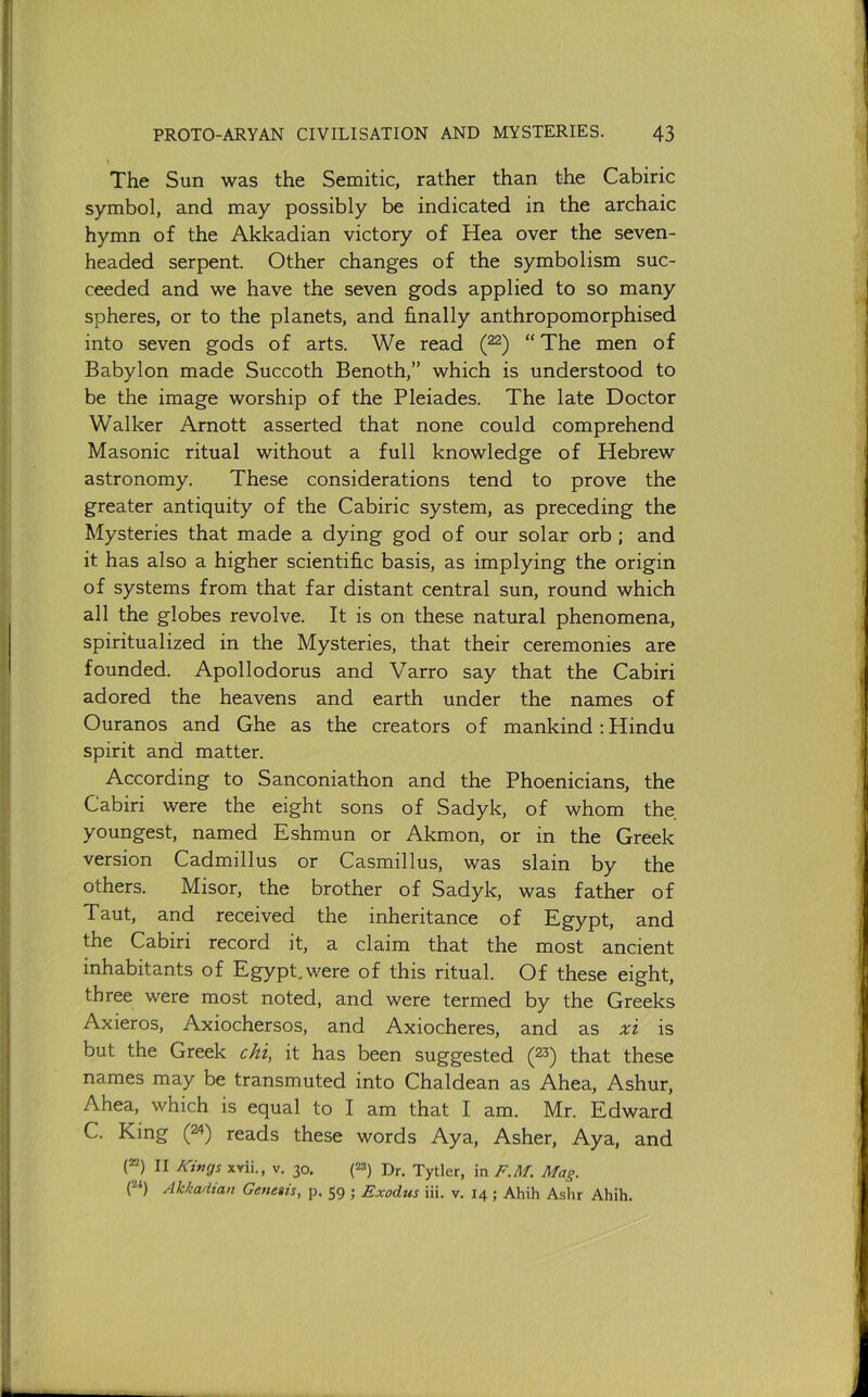 The Sun was the Semitic, rather than the Cabiric symbol, and may possibly be indicated in the archaic hymn of the Akkadian victory of Hea over the seven- headed serpent. Other changes of the symbolism suc- ceeded and we have the seven gods applied to so many spheres, or to the planets, and finally anthropomorphised into seven gods of arts. We read (22) “The men of Babylon made Succoth Benoth,” which is understood to be the image worship of the Pleiades. The late Doctor Walker Arnott asserted that none could comprehend Masonic ritual without a full knowledge of Hebrew astronomy. These considerations tend to prove the greater antiquity of the Cabiric system, as preceding the Mysteries that made a dying god of our solar orb ; and it has also a higher scientific basis, as implying the origin of systems from that far distant central sun, round which all the globes revolve. It is on these natural phenomena, spiritualized in the Mysteries, that their ceremonies are founded. Apollodorus and Varro say that the Cabiri adored the heavens and earth under the names of Ouranos and Ghe as the creators of mankind: Hindu spirit and matter. According to Sanconiathon and the Phoenicians, the Cabiri were the eight sons of Sadyk, of whom the youngest, named Eshmun or Akmon, or in the Greek version Cadmillus or Casmillus, was slain by the others. Misor, the brother of Sadyk, was father of Taut, and received the inheritance of Egypt, and the Cabiri record it, a claim that the most ancient inhabitants of Egypt,were of this ritual. Of these eight, three were most noted, and were termed by the Greeks Axieros, Axiochersos, and Axiocheres, and as xi is but the Greek cM, it has been suggested (23) that these names may be transmuted into Chaldean as Ahea, Ashur, Ahea, which is equal to I am that I am. Mr. Edward C. King (24) reads these words Aya, Asher, Aya, and {“) II A'ings xYii., v. 30. (^) Dr. Tytler, in F.Af. Mag. (24) Akkadian Genesis, p, 59 ; Exodus iii. v. 14 ; Ahih Ashr Ahih.