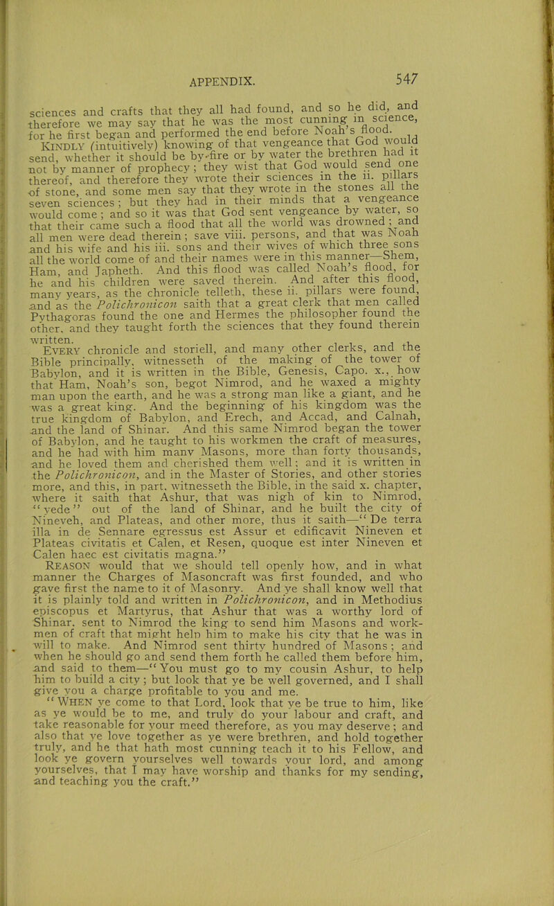 sciences and crafts that they all had found, and so he did, and therefore we may say that he was the niost cunning in science, for he first began and performed the end before Noah s flood Kindly ^intuitively) knowing of that vengeance that God would send, whether it should be by-fire or by water the brethren had it not by manner of prophecy; they wist that God would send one thereof, and therefore they wrote their sciences in the ii. Pihars of stone, and some men say that they wrote in the stones all the seven sciences ; but they had in their minds that a vengeance would come; and so it was that God sent vengeance by water, so that their came such a flood that all the world was drowned ; and all men were dead therein; save viii. persons, and that was jNoan and his wife and his iii. sons and their wives of which three sons all the w'orld come of and their names were in this manner—bhem. Ham, and Japheth. And this flood was called Noah s flood, for he and his children were saved therein. And after this flood, many years, as the chronicle telleth, these ii. pillars were found, and as the Polichronicon saith that a great clerk that inen called Pythagoras found the one and Hermes the philosopher found the other, and they taught forth the sciences that they found therein wuitten. . , , , , 14.1, Every chronicle and storiell, and many other clerks, and tne Bible principally, witnesseth of the making of the tower of Babylon, and it is written in the Bible, Genesis, Capo, x., how that'Ham, Noah’s son, begot Nimrod, and he waxed a mighty man upon the earth, and he w^as a strong man like a giant, and he w^as a great king. And the beginning of his kingdom was the true kingdom of Babylon, and Erech, and Accad, and Calnah, and the land of Shinar. And this same Nimrod began the tower of Bab3'lon, and he taught to his workmen the craft of measures, and he had with him manv Masons, more than forty thousands, and he loved them and cherished them well; and it is written in the Polichronicon, and in the Master of Stories, and other stories more, and this, in part, witnesseth the Bible, in the said x. chapter, where it saith that Ashur, that was nigh of kin to Nimrod, “yede” out of the land of Shinar, and he built the city of Nineveh, and Plateas, and other more, thus it saith—“ De terra ilia in de Sennare egressus est Assur et edificavit Nineven et Plateas civitatis et Galen, et Resen, quoque est inter Nineven et Galen haec est civitatis magna.” Reason would that we should tell openly how, and in what manner the Charges of Masoncraft was first founded, and who gave first the name to it of Masonry. And ye shall know well that it is plainly told and written in Polichronicon, and in Methodius episcopus et Mart^uus, that Ashur that was a worthy lord of Shinar. sent to Nimrod the king to send him Masons and work- men of craft that might heln him to make his city that he was in will to make. And Nimrod sent thirty hundred of Masons ; and when he should go and send them forth he called them before him, and said to them—“You must go to my cousin Ashur, to help him to build a city; but look that ye be well governed, and I shall give you a charge profitable to you and me. “ When ye come to that Lord, look that ye be true to him, like as ye would be to me, and truly do your labour and craft, and take reasonable for your meed therefore, as you may deserve ; and also that ve love together as ye were brethren, and hold together truly, and he that hath most cunning teach it to his Fellow, and look ye govern yourselves well towards your lord, and among yourselves, that I may have worship and thanks for my sending, and teaching you the craft.”