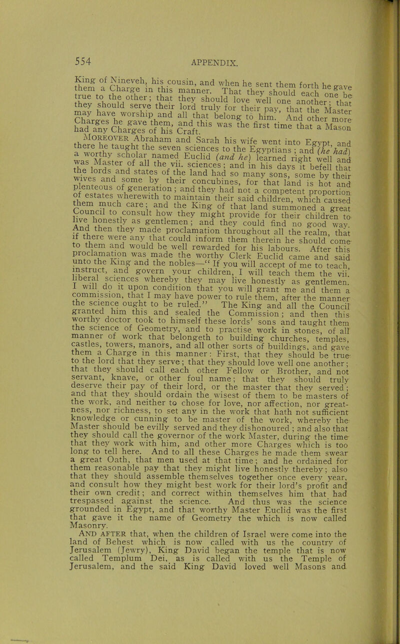 Nineveh, his cousin, and when he sent them forth he cavp them a Charg-e in this manner. That they should each on? rue to the other; that they should love Sill one aSltr lha? they should serve their lord truly for their pay that the may have worship and all that belong t? hfm^' ^nd Sher mom hadTnS&liJ^lS-s Cra'ft* a worthy scholar named Euclid {ayid he) learned right well a^^^^ was Master of all the vii. sciences ; and in his days ft befell thaf the lords and states of the land had so many sons some bv their wives and some by, their concubines, for f hat land “ hot S of e.tTiet of generation; and they had not a competent proportion of estates wherewith to maintain their said children, which caused them much care; and the King of that land summoned a great W fyo they might provide for their children to gentlemen; and they could find no good way And then they made proclamation throughout all the realm, that if there were any that could inform them therein he should come to them and would be well rewarded for his labours. After this was niade the worthy Clerk Euclid came and said unto the King and the nobles—“ If you will accept of me to teach instruct, and govern your children, I will teach them the vii.’ iberal sciences whereby they may live honestly as gentlemen i will d9 It upon condition that you will grant me and them a commission, that I may have power to rule them, after the manner the science ought to be ruled.” The King and all the Council granted him this and sealed the Commission; and then this worthy doctor took to himself these lords’ sons and taught them the science of Geometry, and to practise work in stones, of all manner of work that belongeth to building churches, temples, castles, towers, rnanors, and all other sorts of buildings, and gave them a Charge in this manner: First, that they should be true- to the lord that they serve; that they should love well one another; that they should call each other Fellow or Brother, and not servant, knave, or other foul name; that they should truly deserve their pay of their lord, or the master that they served ; and that they should ordain the wisest of them to be masters of the work, and neither to chose for love, nor affection, nor great- ness, nor richness, to set any in the work that hath not sufficient knowledge or cunning to be master of the work, whereby the Master should be evilly served and they dishonoured ; and also that they should call the governor of the work Master, during the time- that they work with him, and other more Charges which is too long to tell here. And to all these Charges he made them swear a great Oath, that men used at that time; and he ordained for them reasonable pay that they might live honestly thereby; also that they should assemble themselves together once everv year, and consult how they might best work for their lord’s profit and their own credit; and correct within themselves him that had trespassed against the science. And thus was the science grounded in Egypt, and that worthy Master Euclid was the first that gave it the name of Geometry the which is now called Masonry. And after that, when the children of Israel were come into the land of Behest which is now called with us the country of Jerusalem (Jewry), King David began the temple that is now called Templum Dei, as is called with us the Temple of Jerusalem, and the said King David loved well Masons and