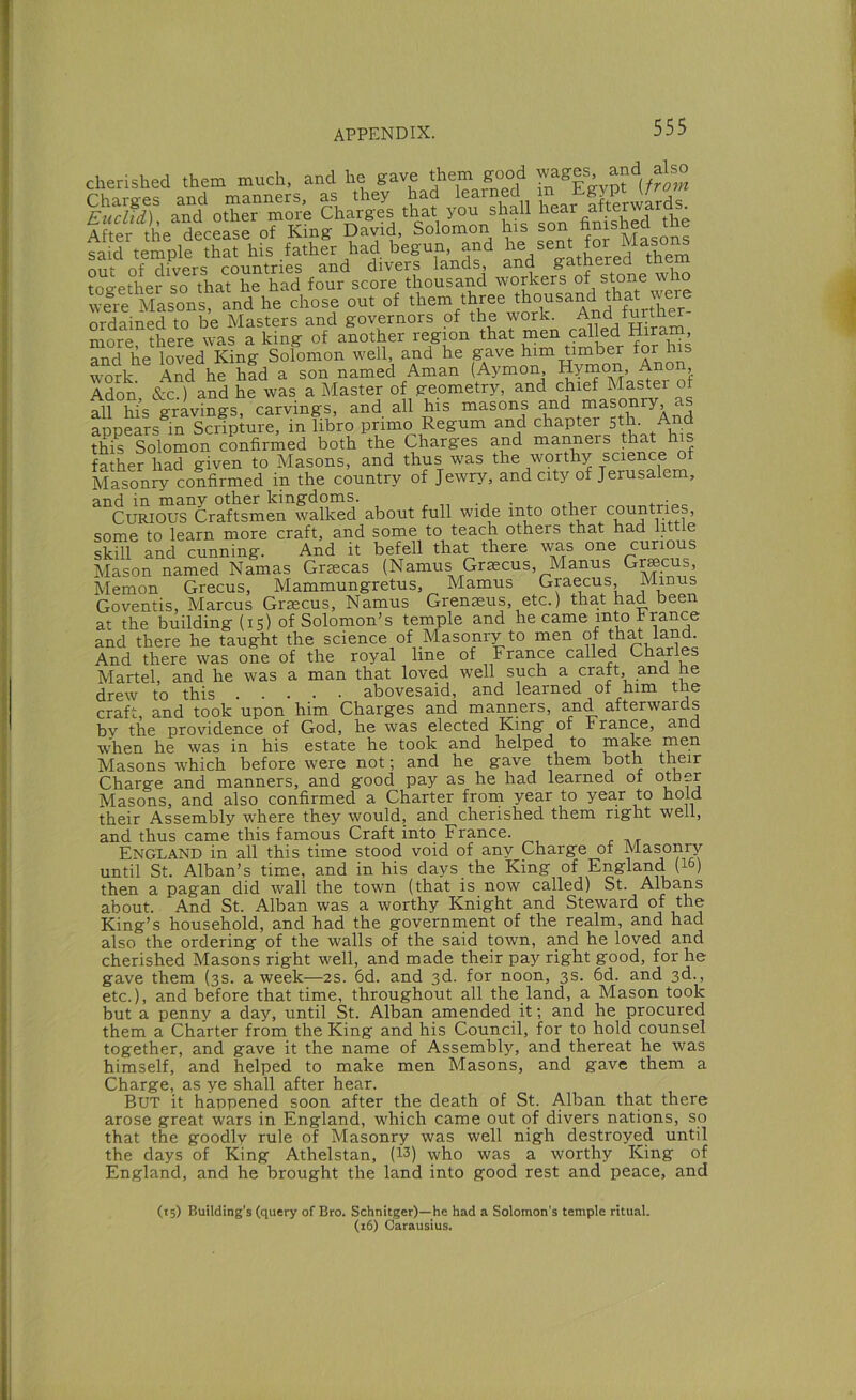 cherished them much, and he gave Aem good wages and also After the decease of King David, Solomon his son r^^^j^g^gons said temple that his father had begun, and mit of divers countries and divers lands, and gatnere , toe-ether so that he had four score thousand workers of stone who we^re A?asonrand he chose out of them three thousand that were ordained to be Masters and governors of the work. And furthe more there was a king of another region that inen called Hiram, and he loved King Solomon well, and he gave him timber for his work And he had a son named Aman (Aymon, Hynnoii, Anon, Adon &c.) and he was a Master of geometry, and chief Master of all hi's gravings, carvings, and all his masons and masonry, as appears^in Scripture, in libro primo Regum and chapter 5th. And this Solomon confirmed both the Charges and manners that his father had given to Masons, and thus was the W9rthy science of Masonry confirmed in the country of Jewry, and city of Jerusalem, and in many other kingdoms. „ . , . Curious Craftsmen walked about full wide into other countri s, some to learn more craft, and some to teach others that had little skill and cunning. And it befell that there -was one curious Mason named Namas Grascas (Namus Graecus, Manus Gr^cus, Memon Grecus, Mammungretus, Mamus Graecus, Minus Goventis, Marcus Grascus, Namus Grenasus, etc.) that had been at the building (15) of Solomon’s temple and he came into h ranee and there he taught the science of Masonry to men of th^ land. And there was one of the royal line of France called Charles Martel, and he was a man that loved well such a craft, and he drew to this abovesaid, and learned of him the craft, and took upon him Charges and manners, and afterwards by the providence of God, he was elected King* of France, and when he was in his estate he took and helped to make Masons which before were not; and he gave them both their Charge and manners, and good pay as he had learned of oper Masons, and also confirmed a Charter from year to year to hold their Assembly where they would, and cherished them right well, and thus came this famous Craft into France. England in all this time stood void of any Charge of Mapnp- until St. Alban’s time, and in his days the King of England (I6) then a pagan did wall the town (that is now called) St. Albans about. And St. Alban was a worthy Knight and Steward of the King’s household, and had the government of the realm, and had also the ordering of the walls of the said town, and he loved and cherished Masons right well, and made their pay right good, for he gave them (3s. a week—2s. 6d. and 3d. for noon, 3s. 6d. and 3d., etc.), and before that time, throughout all the land, a Mason took but a penny a day, until St. Alban amended it; and he procured them a Charter from the King and his Council, for to hold counsel together, and gave it the name of Assembly, and thereat he was himself, and helped to make men Masons, and gave them a Charge, as ye shall after hear. But it happened soon after the death of St. Alban that there arose great wars in England, which came out of divers nations, so that the goodly rule of Masonry was well nigh destroyed until the days of King Athelstan, (13) who was a worthy King of England, and he brought the land into good rest and peace, and (15) Building's (query of Bro. Schnitger)—he had a Solomon’s temple ritual. (16) Carausius.