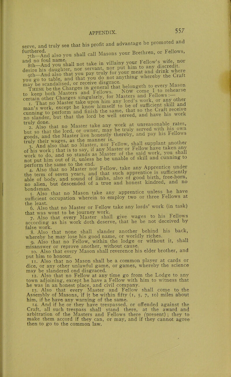 serve, and truly see that his profit and advantage be promoted and ‘“th-AAd also yon shall call Masons your Brethren, or Fellows, “s.h-lnd ™“shall not take in villainy your Fellow’s wife nor “YheIe b“?ht ChVger“genea?^^^^^ belongeth to every Mason . 1 I Krfth and Fellows. Now come I to rehearse Chara-es sinaularly, for Masters and Fellows :— That no Master take upon him any lord’s man’t; work except he know himself to be of suffici^t skill and “unninHo perforS Sd finish the same, that so the Craft receive no slaifder, but that the lord be well served, and have his wor ^’^^^Arso^that no Master take any work at unreasonable rates, but so that the Mrd, or owner, may be truly served with his own g-oods, and the Master live honestly thereby, and pay his Fellows '^.^'^infaS^that no'lLSeT^^^ shall supplant another of his work that is to say, if W Master or Fellow have taken any work tTd^ and so stLds as Master of the said work, you. shall not put hiin out of it, unless he be unable of skill and cunning to tTso“nVMSfer^^^ Fellow, take any Apprentice under the term of seven years, and that such apprentice is sufficie y able of body, and sound of limbs, also of good birth, free-.born, no alien, but descended of a true and honest kindred, and no bondman.that Mason take any apprentice unless he have sufficient occupation wherein to employ two or three Fellows at 6. Also that no Master or Fellow take any lords’ work (in task) that was wont to be journey work. 7. Also that every Master shall give wages to his bellows according as his work doth deserve, that he be not deceived by 8. Also that none shall slander another behind his back, whereby he may lose his good name, or worldly riches. g. Also that no Fellow, within the lodge or without it, shall misanswer or reprove another, without cause. lo. Also that every Mason shall reverence his elder brother, and put him to honour. 11. Also that no Mason shall be a common player at cards or dice, or any other unlawful game, or games, whereby the science may be slandered ond disgraced. 12. Also that no Fellow at any time go from the Lodge to any town adjoining, except he have a Fellow with him to witness that he was in an honest place, and civil company. 13. Also that every Master and Fellow shall come to the Assembly of Masons, if it be within fifty (i, 5, 7, 10) miles about him, if he have any warning of the same. 14- And if he or they have trespassed, or offended against the Craft, all such trespass shall stand there, at the award and arbitration of the Masters and Fellows there (present) ; they to make them accord if they can, or may, and if they cannot agree then to go to the common law.