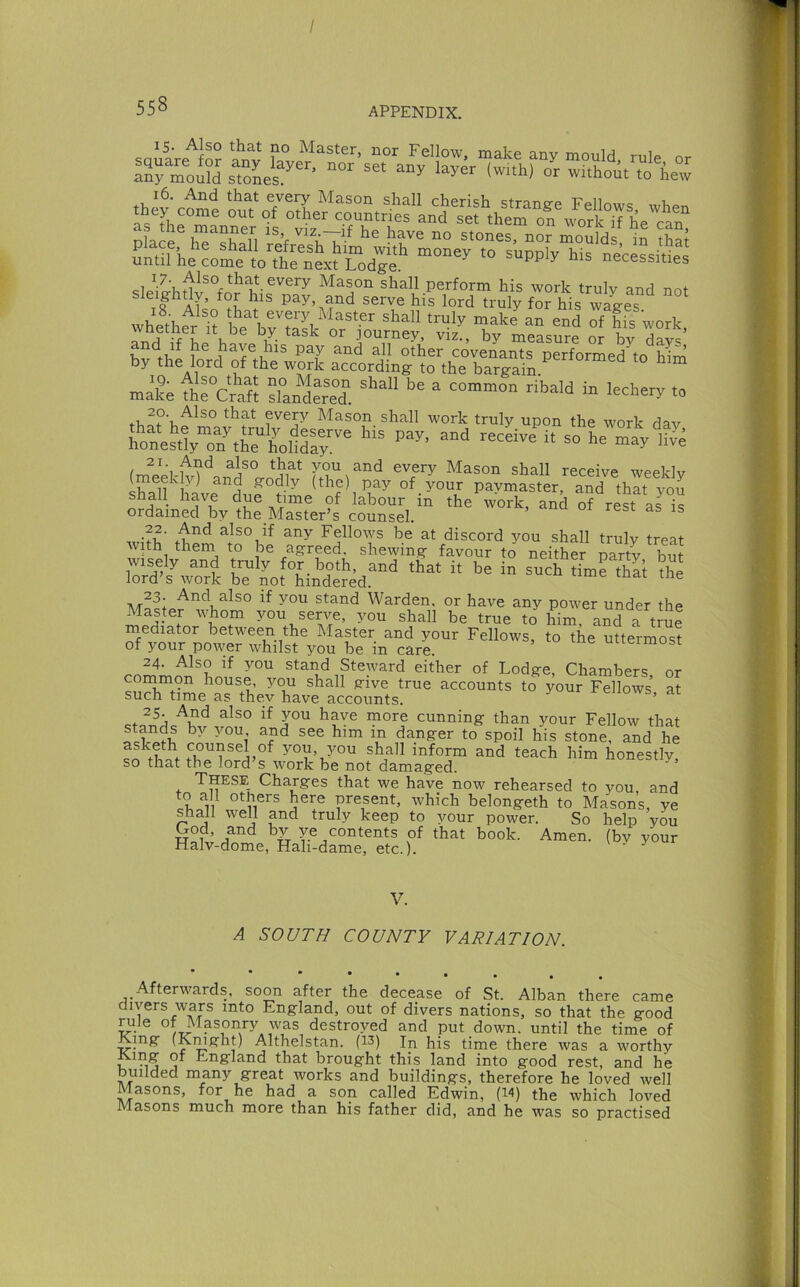 saii’rp'^fn? Master, nor Fellow, make any mould, rule or IZZuTi ^Zes^- ‘0 hew Mason shall perform his work truly and not sleightly, for his pay, and serve his lord truly for his wales whether “ be briSk^of'- of ffs work, wnemer it be by task or journey, viz., by measure or hv Have other covenants performed to him’ by the lord of the work according to the bargaii “ mike thlcraft dan“er“d” ” >“'’''■5' *» every Mason shall work truly upon the work dav fonestly7n^Kol1dfy' “ »' ““y to^ekranrgo'd^^ Shall have due time of labour in the work, and of rel as is ordained by the Master’s counsel. also if any Fellows be at discord you shall truly treat with them to be agreed, shewing favour to neithS party hut wisely and truly for. both, and that it be in such ^imrSlt the lord’s work be not hindered. ® 23 And also if you stand Warden, or have any power under the Master whom you serve, you shall be true to Mm, and a true mediator between the Master and your Fellows, to the uttermost of your pmver whilst you be in care uuermosi 24. Also if you stand Steward either of Lodge, Chambers or cornmon house, you shall give true accounts to your Fellows at such time as thev have accounts. cnows, ai ^ cunning than your Fellow that stands by you and see him in danger to spoil his stone, and he you, you shall inform and teach him honestly, so that the lord s work be not damaged. ^ These Charges that we have now rehearsed to you and to all others here present, which belongeth to Masons, ye shall well and truly keep to your power. So help you God, and by ye contents of that book. Amen, (bv your Halv-dome, Hali-dame, etc.). \ y y V. A SOUTH COUNTY VARIATION. • • • • Afterwards, soon after the decease of St. Alban there came divers wars into England, out of divers nations, so that the good °destroyed and put down, until the time of King (Kmghp Althelstan. (13) In his time there was a worthy King of England that brought this land into good rest, and he builded many great works and buildings, therefore he loved well Masons, for he had a son called Kdwin, the which loved Masons much more than his father did, and he was so practised