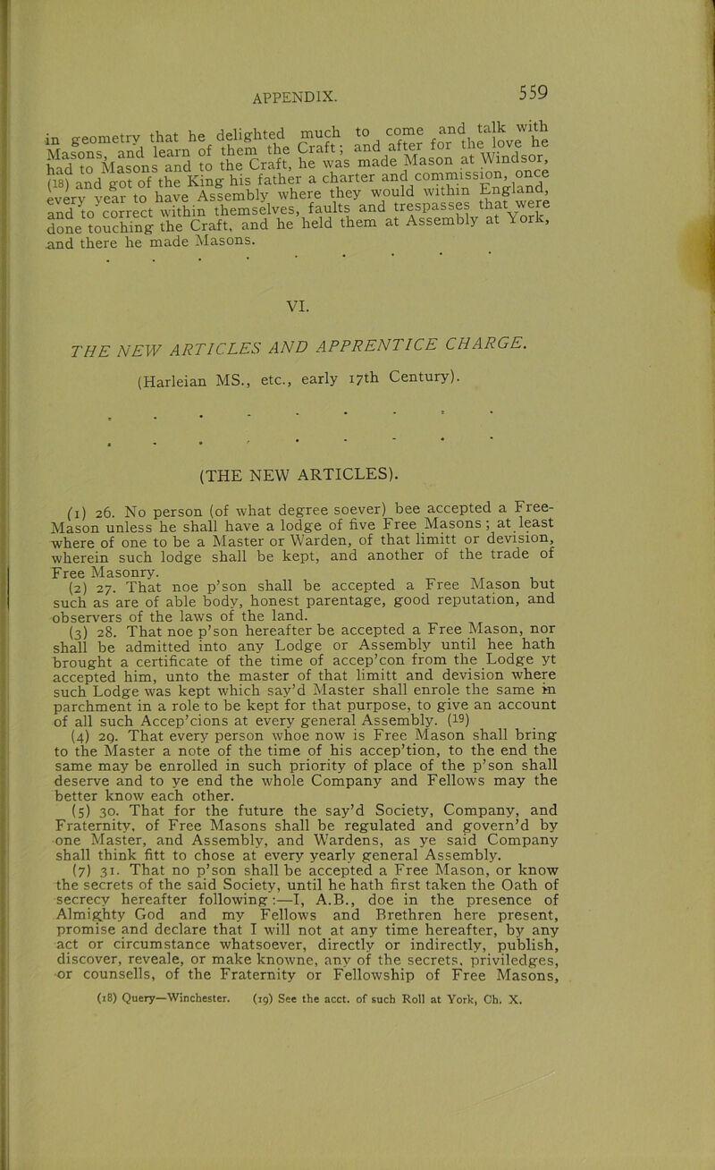 in geometry that he delighted much to come hi? t? MSons^aS to the Crlff, h?\’as made Mason at Windsor, ii8? and got of the King his father a charter J’C? every year to have Assembly where they would within England, an?^o^correct within themselves, faults and trespasses that were done toSi ihe Craft, and he held them at Assembly at York, nnd there he made Masons. VI. THE NEW ARTICLES AND APPRENTICE CHARGE. (Harleian MS., etc., early 17th Century). (THE NEW ARTICLES). (1) 26. No person (of what degree soever) bee accepted a Free- Mason unless he shall have a lodge of five Free Masons; at least where of one to be a Master or Warden, of that limitt or devision, wherein such lodge shall be kept, and another of the trade of Free Masonry. (2) 27. That noe p’son shall be accepted a Free Mason but such as are of able body, honest parentage, good reputation, and observers of the laws of the land. (3) 28. That noe p’son hereafter be accepted a Free Mason, nor shall be admitted into any Lodge or Assembly until hee hath brought a certificate of the time of accep’con from the Lodge yt accepted him, unto the master of that limitt and devision where such Lodge was kept which say’d Master shall enrole the same in parchment in a role to be kept for that purpose, to give an account of all such Accep’cions at every general Assembly. (19) (4) 2Q. That every person whoe now is Free Mason shall bring to the Master a note of the time of his accep’tion, to the end the same may be enrolled in such priority of place of the p’son shall deserve and to ye end the whole Company and Fellows may the better know each other. (5) 30. That for the future the say’d Society, Company, and Fraternity, of Free Masons shall be regulated and govern’d by one Master, and Assembly, and Wardens, as ye said Company shall think fitt to chose at every yearly general Assembly. (7) 31. That no p’son shall be accepted a Free Mason, or know the secrets of the said Society, until he hath first taken the Oath of secrecy hereafter following;—I, A.B., doe in the presence of Almighty God and my Fellows and Brethren here present, promise and declare that I will not at any time hereafter, by any act or circumstance whatsoever, directly or indirectly, publish, discover, reveale, or make knowne, any of the secrets, priviledges, -or counsells, of the Fraternity or Fellowship of Free Masons, (18) Query—Winchester. (rg) See the acct. of such Roll at York, Ch. X.