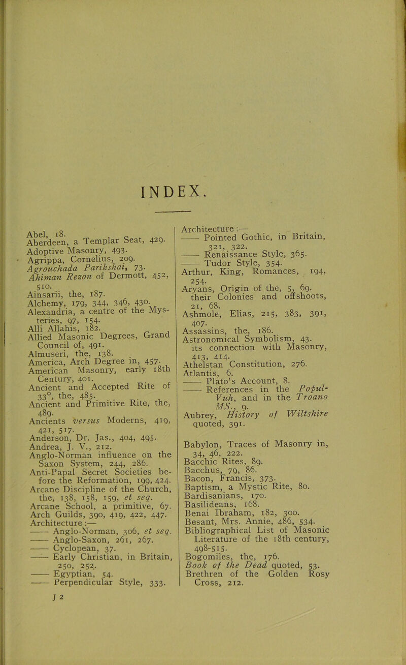 INDEX. Abel Aberdeen, a Templar Seat, 429. Adoptive Masonry, 493- Agrippa, Cornelius, 209. AgTOUchada Pavikshat^ 73- Ahiwan Rezon of Dermott, 452) 510. Ainsarii, the, 187. Alchemy, i79> 344> 346, 43°- Alexandria, a centre of the Mys- teries, 97, 154- Alii Allahis, 182. - j Allied Masonic Degrees, Grand Council of, 491. Almuseri, the, 138. America, Arch Degree in, 457. American Masonry, early i8th Century, 401. Ancient and Accepted Rite of 33°, the, 485- . . , Ancient and Primitive Rite, the, 489- Ancients versus Moderns, 419, 421, 517. Anderson, Dr. Jas., 404, 495. Andrea, J. V., 212. Anglo-Norman influence on the Saxon System, 244, 286. Anti-Papal Secret Societies be- fore the Reformation, 199, 424. Arcane Discipline of the Church, the, 138, 158, 159, et seq. Arcane School, a primitive, 67. Arch Guilds, 390, 419, 422, 447. Architecture:— Anglo-Norman, 306, et seq. Anglo-Saxon, 261, 267. Cyclopean, 37. —— Early Christian, in Britain, 250, 252. Egyptian, 54. Perpendicular Style, 333. J 2 Architecture;— Pointed Gothic, in Britain, 321, 322. Renaissance Style, 365. Tudor Style, 354. Arthur, King, Romances, i94> 254. Aryans, Origin of the, 5) 69. their Colonies and offshoots, 21, 68. Ashmole, Elias, 215, 383, 391 > 407. Assassins, the, 186. Astronomical Symbolism, 43. its connection with Masonry, 413) 414- . . Athelstan Constitution, 276. Atlantis, 6. Plato’s Account, 8. —— References in the Po-pul- Vuh, and in the Troano MS., 9- Aubrey, History of Wiltshire quoted, 391. Babylon, Traces of Masonry in, 34, 46, 222. Bacchic Rites, 89. Bacchus, 79, 86. Bacon, Francis, 373- . Baptism, a Mystic Rite, 80. Bardisanians, 170. Basilideans, 168. Benai Ibraham, 182, 300. Besant, Mrs. Annie, 486, 534. Bibliographical List of Masonic Literature of the i8th century, 498-515- Bogomiles, the, 176. Book of the Dead quoted, 53. Brethren of the Golden Rosy Cross, 212.