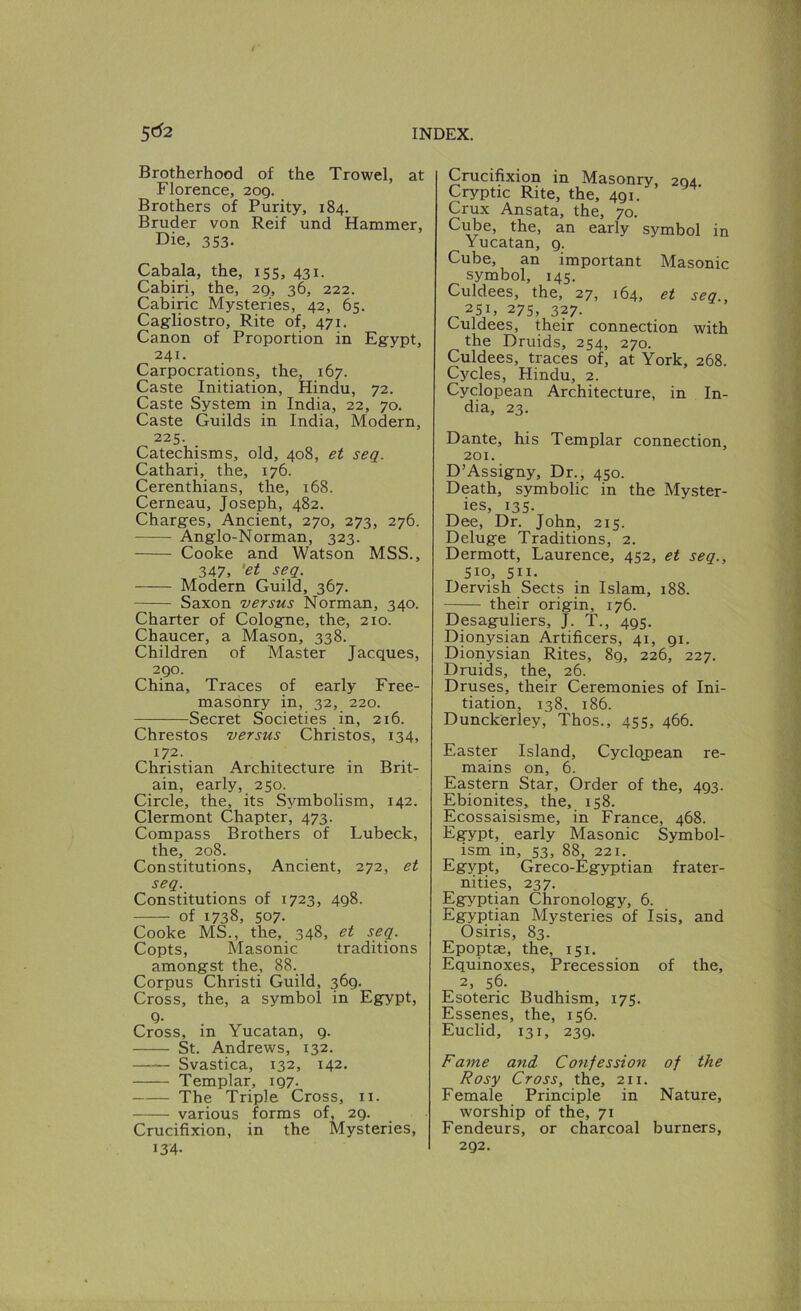 Brotherhood of the Trowel, at Florence, 209. Brothers of Purity, 184. Bruder von Reif und Hammer, Die, 353. Cabala, the, 155, 431. Cabiri, the, 29, 36, 222. Cabiric Mysteries, 42, 65. Cagliostro, Rite of, 471. Canon of Proportion in Egypt, 241. Carpocrations, the, 167. Caste Initiation, Hindu, 72. Caste System in India, 22, 70. Caste Guilds in India, Modern, 225. Catechisms, old, 408, et seq. Cathari, the, 176. Cerenthians, the, 168. Cerneau, Joseph, 482. Charges, Ancient, 270, 273, 276. Anglo-Norman, 323. Cooke and Watson MSS., 347, 'et seq. Modern Guild, 367. Saxon versus Norman, 340. Charter of Cologne, the, 210. Chaucer, a Mason, 338. Children of Master Jacques, 290. China, Traces of early Free- masonry in, 32, 220. Secret Societies in, 216. Chrestos versus Christos, 134, 172. Christian Architecture in Brit- ain, early, 250. Circle, the, its Symbolism, 142. Clermont Chapter, 473. Compass Brothers of Lubeck, the, 208. Constitutions, Ancient, 272, et seq. Constitutions of 1723, 498. of 1738, 507- Cooke MS., the, 348, et seq. Copts, Masonic traditions amongst the, 88. Corpus Christi Guild, 369. Cross, the, a symbol in Egypt, Q- Cross, in Yucatan, 9. St. Andrews, 132. Svastica, 132, 142. Templar, 197. The Triple Cross, ii. various forms of, 29. Crucifixion, in the Mysteries, 134- Crucifixion in Masonry, 294 Cryptic Rite, the, 491. Crux Ansata, the, 70. Cube, the, an early symbol in Yucatan, 9. Cube, an important Masonic symbol, 145. Culdees, the, 27, 164, et seq., „2SG 275,327. Uuldees, their connection with the Druids, 254, 270. Culdees, traces of, at York, 268. Cycles, Hindu, 2. Cyclopean Architecture, in In- dia, 23. Dante, his Templar connection, 201. D’Assigny, Dr., 450. Death, symbolic in the Myster- ies, 135. Dee, Dr. John, 215. Deluge Traditions, 2. Dermott, Laurence, 452, et seq., Siq, sii. Dervish Sects in Islam, 188. their origin, 176. Desaguliers, J. T., 495. Dionysian Artificers, 41, 91. Dionysian Rites, 89, 226, 227. Druids, the, 26. Druses, their Ceremonies of Ini- tiation, 138, 186. Dunckerley, Thos., 455, 466. Easter Island, Cyclojiean re- mains on, 6. Eastern Star, Order of the, 493. Ebionites, the, 158. Ecossaisisme, in France, 468. Egypt, early Masonic Symbol- ism in, 53, 88, 221. Egypt, Greco-Egyptian frater- nities, 237. Egyptian Chronology, 6. Egyptian Mysteries of Isis, and Osiris, 83. Epoptas, the, 151. Equinoxes, Precession of the, 2, 56. Esoteric Budhism, 175. Essenes, the, 156. Euclid, 131, 239. Fame and. Confession of the Rosy Cross, the, 211. Female Principle in Nature, worship of the, 71 Fendeurs, or charcoal burners, 292.