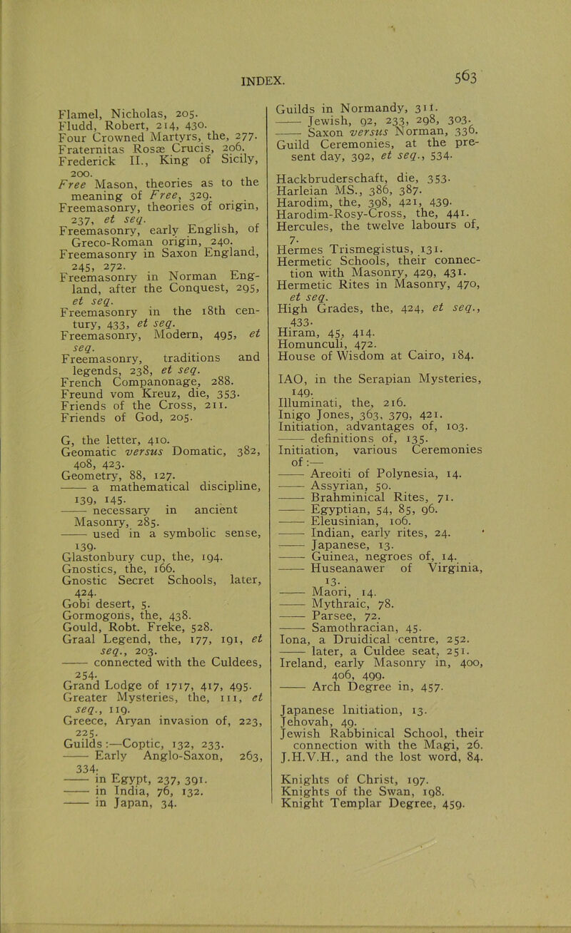Flamel, Nicholas, 205. Fludd, Robert, 214, 430- Four Crowned Martyrs, the, 277. Fraternitas Rosae Crucis, 206. Frederick II., King of Sicily, 200. Free Mason, theories as to the meaning of Free, 329. Freemasonry, theories of origin, 237, et seq. Freemasonry, early English, of Greco-Roman origin, 240. Freemasonry in Saxon England, 24s, 272. Freemasonry in Norman Eng- land, after the Conquest, 295, et seq. Freemasonry in the i8th cen- tury, 433> Freemasonry, Modern, 495, et seq. Freemasonry, traditions and legends, 238, et seq. French Companonage, 288. Freund vom Kreuz, die, 353. Friends of the Cross, 211. Friends of God, 205. G, the letter, 410. Geomatic versus Domatic, 382, 408, 423- Geometry, 88, 127. a mathematical discipline, 139. 145- necessary in ancient Masonry, 285. used in a symbolic sense, 139- Glastonbury cup, the, 194. Gnostics, the, 166. Gnostic Secret Schools, later, 424. Gobi desert, 5. Gormogons, the, 438. Gould, Robt. Freke, 528. Graal Legend, the, 177, 191, et seq., 203. connected with the Culdees, 254- Grand Lodge of 1717, 417, 495. Greater Mysteries, the, iii, et seq., 119. Greece, Aryan invasion of, 223, 225. Guilds:—Coptic, 132, 233. Early Anglo-Saxon, 263, 334- m Egypt, 237, 391. in India, 76, 132. in Japan, 34. Guilds in Normandy, 311- Jewish, 92, 233, 298, 303- Saxon versus Norman, 330- Guild Ceremonies, at the pre- sent day, 392, et seq., 534- Hackbruderschaft, die, 353- Harleian MS., 386, 387. Harodim, the, 398, 421, 439. Harodim-Rosy-Cross, the, 441- Hercules, the twelve labours of, 7- Hermes Trismegistus, 131. Hermetic Schools, their connec- tion with Masonry, 429, 431. Hermetic Rites in Masonry, 470, et seq. High Grades, the, 424, et seq., 433- Hiram, 45, 414- Homunculi, 472. House of Wisdom at Cairo, 184. lAO, in the Serapian Mysteries, H9-. Illuminati, the, 216. Inigo Jones, 363, 379, 421. Initiation, advantages of, 103. definitions of, 135. Initiation, various Ceremonies of;— Areoiti of Polynesia, 14. Assyrian, 50. Brahminical Rites, 71. — Egyptian, 54, 85, 96. Eleusinian, 106. Indian, early rites, 24. Japanese, 13. Guinea, negroes of, 14. Huseanawer of Virginia, ^3- . Maori, 14. Mythraic, 78. Parsee, 72. Samothracian, 45. Iona, a Druidical centre, 252. later, a Culdee seat, 251. Ireland, early Masonry in, 400, 406, 499. Arch Degree in, 457. Japanese Initiation, 13. Jehovah, 49. Jewish Rabbinical School, their connection with the Magi, 26. J.H.V.H., and the lost word, 84. Knights of Christ, 197. Knights of the Swan, 198. Knight Templar Degree, 459.