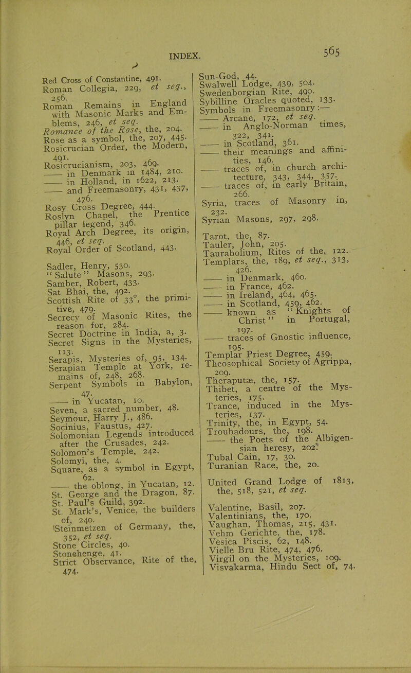 Red Cross of Constantine, 491. Roman Collegia, 229, et seq., Roman Remains in England with. Masonic Marks and Em- blems, 246, et seq. Romcince of the Rose, the, 204- Rose as a symbol, the, 207, 445- Rosicmcian Order, the Modern, 491 • . Rosicrucianism, 203, 40Q- in Denmark in 1484, 210. in Holland, in 1622, 213. and Freemasonry, 43 D 437> 476. Rosy Cross Degree, 444- . Roslyn Chapel, the Prentice pillar legend, 346. . . . Royal Arch Degree, its origin, 446, et seq. Royal Order of Scotland, 443- Sadler, Henry, 530. “Salute” Masons, 293. Samber, Robert, 433. Sat Bhai, the, 4Q2- Scottish Rite of 33 , the primi- tive, 479. . ..U Secrecy of Masonic Rites, tne reason for, 284. Secret Doctrine in India, a, 3. Secret Signs in the Mysteries, Serapis, Mysteries of, 95, i34- Serapian Temple at York, re- mains of, 248, 268. Serpent Symbols in Babylon, 47- in Yucatan, 10. Seven, a sacred number, 48. Seymour, Harry J., 486. Socinius, Faustus, 427. Solomonian Legends introduced after the Crusades, 242. Solomon’s Temple, 242. Solomyi, the, 4. Square, as a symbol in Egypt, 62. the oblong, in Yucatan, 12. St. George and the Dragon, 87. St. Paul’s Guild, 392., , , St. Mark’s, Venice, the builders of, 240. ISteinmetzen of Germany, the, 352, et seq. Stone Circles, 40. Stonehenge, 41- , ,, Strict Observance, Rite of the, 474- Sun-God, 44-, Swalwell Lodge, 439j So4- Swedenborgian Rite, 490- Sybilline Oracles quoted, 133- Symbols in Freemasonry;— Arcane, 172, . . in Anglo-Norman times, 322, 341- . in Scotland, 301. . their meanings and amni- ties, 146-. , , , . traces of, in church archi- tecture, 343j 344j 357-. traces of, in early Britain, 266. Syria, traces of Masonry in, 232- o Syrian Masons, 297, 298. Tarot, the, 87. Tauler, John, 205. Taurabolium, Rites of the, 122. Templars, the, 189, seq., 3i3> 426. in Denmark, 460. in France, 462. in Ireland, 464. 4&5- in Scotland, 459> 462. known as “ Knights of Christ ” in Portugal, 197- . . „ traces of Gnostic influence, 195- Templar Priest Degree, 459; Theosophical Society of Agrippa, 209. Theraputse, the, i57- , Thibet, a centre of the Mys- tcrics 175* Trance, induced in the Mys- teries, 137. Trinity, the, in Egypt, 54. Troubadours, the, 198. . the Poets of the Albigen- sian heresy, 202? Tubal Cain, 17, 30. Turanian Race, the, 20. United Grand Lodge of 1813, the, 518, 521, et seq. Valentine, Basil, 207. Valentinians, the, 170. Vaughan, Thomas, 215, 431. Vehm Gerichte, the, 178. Vesica Piscis, 62, 148. Vielle Bru Rite, 474, 476- Virgil on the Mysteries, 109. Visvakarma, Hindu Sect of, 74-