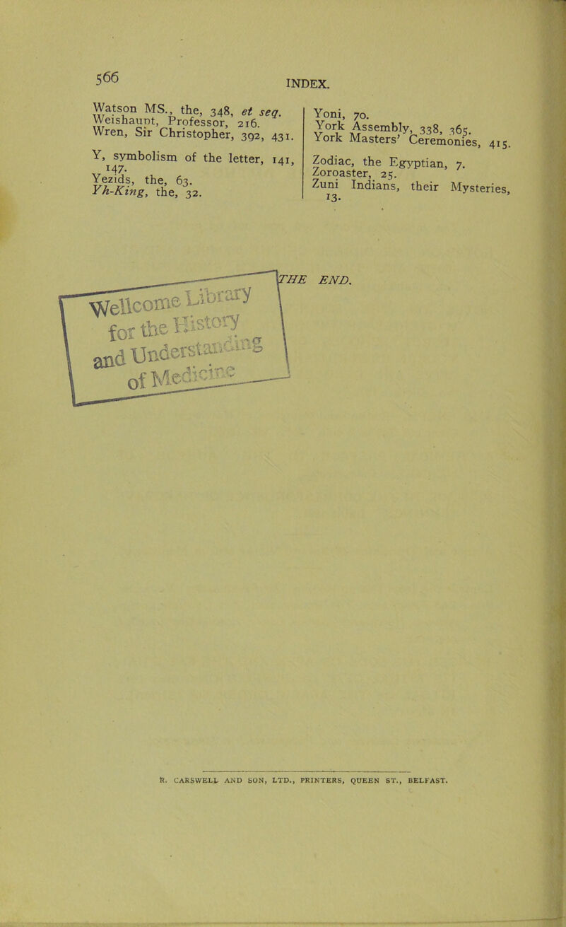 INDEX. Watson MS., the, 348, et sea. Weishaupt, Professor, 216. Wren, Sir Christopher, 392, 431. Y, symbolism of the letter, 141 147. Yezids, the, 63. Yh-King, the, 32. Yoni, 70. York Assembly, 338, 365. York Masters’ Ceremonies, 415. Zodiac, the Egyptian, 7. Zoroaster, 25. Zuni Indian's, their Mysteries 13- ^ellcoii fo CT ta (il]nder^ of Med ail ^HE END. ft. CARSWELl. AiND SON, LTD., PRINTERS, QUEEN ST., BELFAST.
