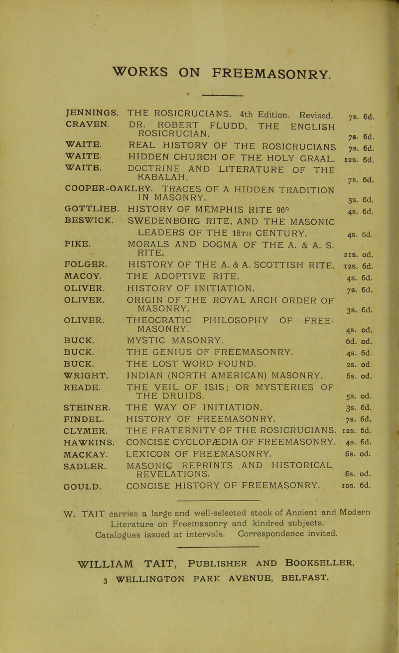 WORKS ON FREEMASONRY. JENNINGS. THE ROSICRUCIANS. 4th Edition. Revised. CRAVEN. DR. ROBERT FLUDD, THE ENGLISH ROSICRUCIAN. WAITE. REAL HISTORY OF THE ROSICRUCIANS WAITE. HIDDEN CHURCH OF THE HOLY GRAAL. WAITE. DOCTRINE AND LITERATURE OF THE KABALAH. COOPER-OAKLEY. TRACES OF A HIDDEN TRADITION IN MASONRY. GOTTLIEB. HISTORY OF MEMPHIS RITE 96° BESWICK. SWEDENBORG RITE, AND THE MASONIC LEADERS OF THE 18th CENTURY. PIKE. MORALS AND DOGMA OF THE A. & A. S. RITE. FOLGER. HISTORY OF THE A. & A. SCOTTISH RITE. MACOY. THE ADOPTIVE RITE. OLIVER. HISTORY OF INITIATION. OLIVER. ORIGIN OF THE ROYAL ARCH ORDER OF MASONRY. OLIVER. THEOCRATIC PHILOSOPHY OF FREE- MASONRY. BUCK. MYSTIC MASONRY. BUCK. THE GENIUS OF FREEMASONRY. BUCK. THE LOST WORD FOUND. WRIGHT. INDIAN (NORTH AMERICAN) MASONRY. READE. THE VEIL OF ISIS; OR MYSTERIES OF THE DRUIDS. STEINER. THE WAY OF INITIATION. FINDEL. HISTORY OF FREEMASONRY. CLYMER. THE FRATERNITY OF THE ROSICRUCIANS. HAWKINS. CONCISE CYCLOPAEDIA OF FREEMASONRY. MACKAY. LEXICON OF FREEMASONRY. SADLER. MASONIC REPRINTS AND HISTORICAL REVELATIONS. GOULD. CONCISE HISTORY OF FREEMASONRY. 78. 6d. 78. 6d. 73. 6d. I2S. 6d. 78. 6d. 38. 6d. 48. 6d. 48. 6d. 218. od. 128. 6d. 48. 6d. 78. 6d. 38. 6d. 48. od. 6d. od. 48. 6d. 28. od 6s. od. 58. od. 38. 6d. 78. 6d. 128. 6d. 48. 6d. 6s. od. 6s. od. los. 6d. W. TAIT darries a large and well-selected stock of Ancient and Modern Literature on Freemasonry and kindred subjects. Catalogues issued at intervals. Correspondence invited. WILLIAM TAIT, Publisher and Bookseller, WELLINGTON PARK AVENUE, BELFAST. 3