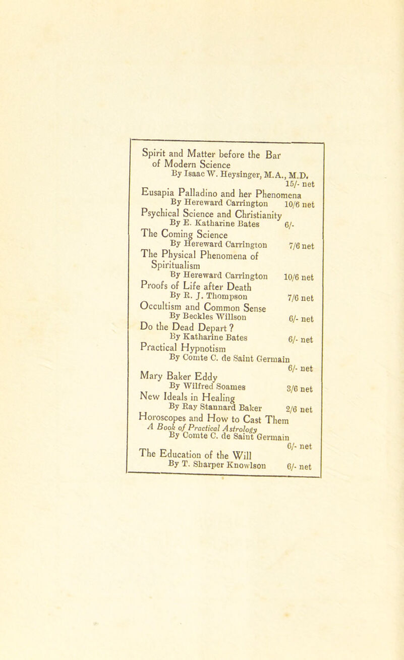 Spirit and Matter before the Bar of Modern Science By Isaac W. Heysinger, M. A., M.D. 15/- net Eusapia Palladino and her Phenomena By Hereward Carrington 10/6 net Psychical Science and Christianity By E. Katharine Bates 6/- The Coming Science By Hereward Carrington 7/6 net The Physical Phenomena of Spiritualism By Hereward Carrington 10/6 net Proofs of Life after Death By E. J. Thompson 7/6 net Occultism and Common Sense By Beckles Willson 6/- net Do the Dead Depart ? By Katharine Bates 6/- net Practical Hypnotism By Comte C. de Saint Germain Mary Baker Eddy By Wilfred Soames 3/6 net New Ideals in Healing By Kay Stanuard Baker 2/6 net Horoscopes and How to Cast Them A Book of Practical A$trologv By Comte C. de Saint Germain <X>1 The Education of the Will By T. Sharper Knowlson 6/- net