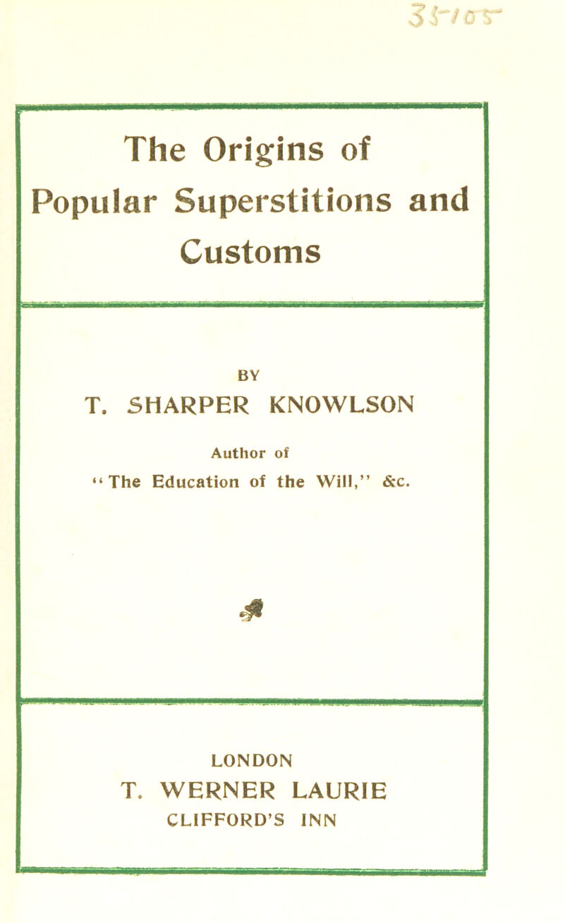 The Origins of Popular Superstitions and Customs BY T. SHARPER KNOWLSON Author of “The Education of the Will,” &c. LONDON T. WERNER LAURIE CLIFFORD’S INN