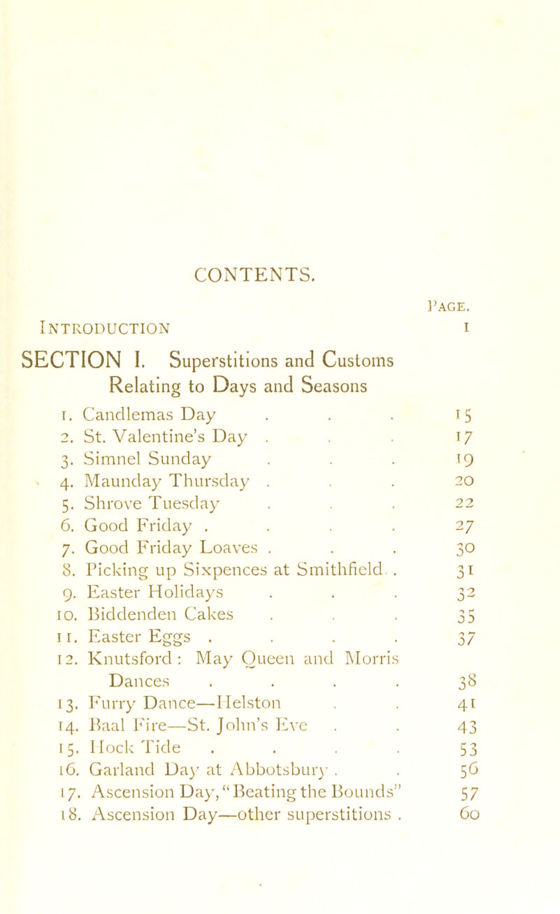 CONTENTS. Introduction SECTION I. Superstitions and Customs Relating to Days and Seasons 1. Candlemas Day 2. St. Valentine’s Day . 3. Simnel Sunday . 4, Maunday Thursday . 5. Shrove Tuesday 6. Good Friday .... 7. Good Friday Loaves . 8. Picking up Sixpences at Smithfield. . 9. Easter Holidays 10. Biddenden Cakes I r. Easter Eggs .... 12. Knutsford : May Queen and Morris Dances . . . . 13. P'urry Dance—Ilelston 14. Baal Fire—St. John’s Eve 15. Mock Tide . . . . 16. Garland Da)' at Abbotsbur)- . 17. Ascension Da)-, “ Beating the Bounds” 18. Ascension Day—other superstitions .