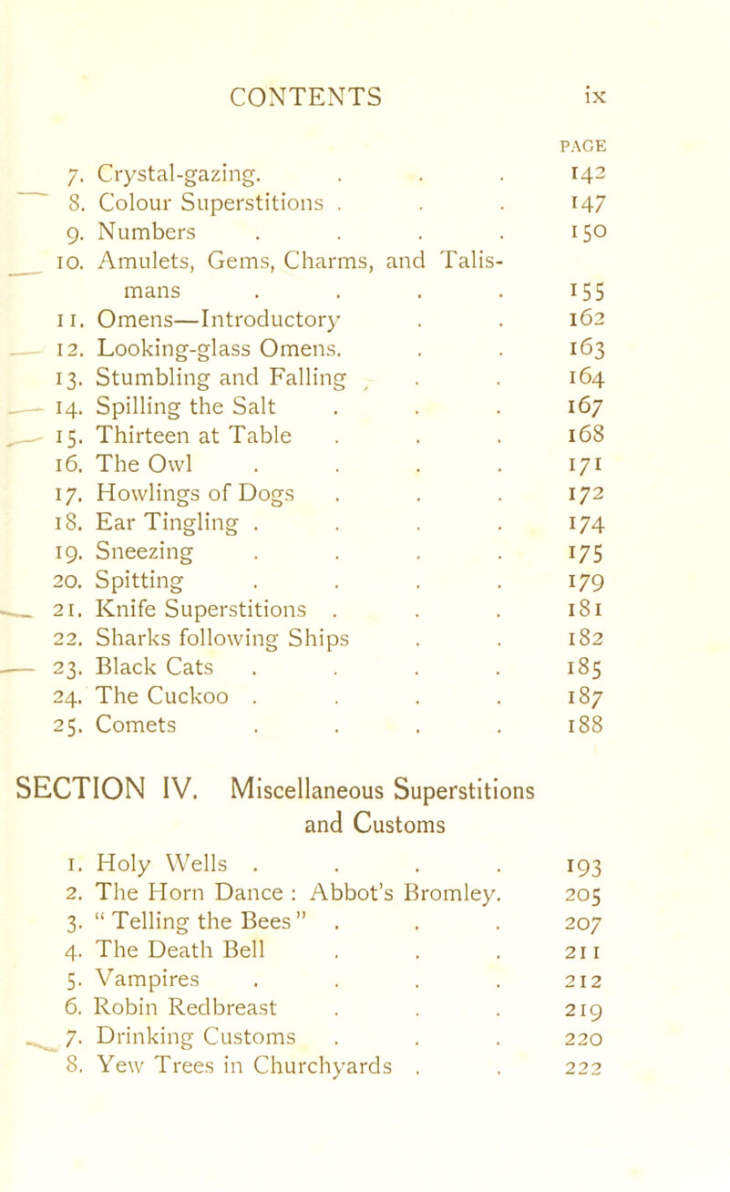 PAGE 7. Crystal-gazing. . . . 143 8. Colour Superstitions . . . 14? 9. Numbers . . . . 150 10. Amulets, Gems, Charms, and Talis- mans . , . . 155 11. Omens—Introductory . . 162 12. Looking-glass Omens. . . 163 13. Stumbling and Falling ^ . . 164 14. Spilling the Salt . . . 167 ' 15. Thirteen at Table . . . 168 16. The Owl . . . . 171 17. Howlings of Dogs . . . 172 18. Ear Tingling . . . .174 19. Sneezing . . . . 175 20. Spitting . . . .179 21. Knife Superstitions . . . 181 22. Sharks following Ships . . 182 — 23. Black Cats .... 185 24. The Cuckoo . . . .187 25. Comets . . . .188 SECTION IV. Miscellaneous Superstitions and Customs 1. Holy Wells .... 193 2. The Horn Dance ; Abbot’s Bromley. 205 3. “ Telling the Bees ” . . . 207 4. The Death Bell . . . 211 5. Vampires .... 212 6. Robin Redbreast . . . 219 7. Drinking Customs . . . 220 8. Yew Trees in Churchyards . . 222