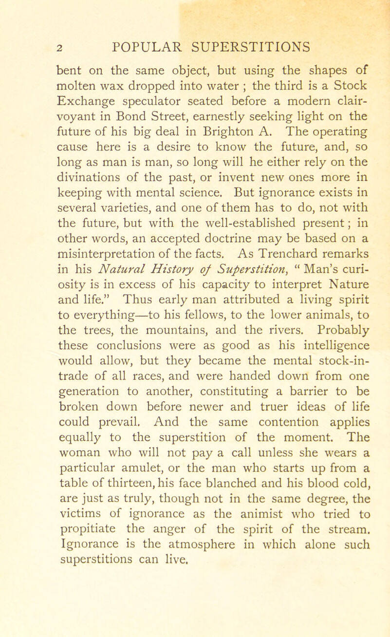 bent on the same object, but using the shapes of molten wax dropped into water ; the third is a Stock Exchange speculator seated before a modern clair- voyant in Bond Street, earnestly seeking light on the future of his big deal in Brighton A. The operating cause here is a desire to know the future, and, so long as man is man, so long will he either rely on the divinations of the past, or invent new ones more in keeping with mental science. But ignorance exists in several varieties, and one of them has to do, not with the future, but with the well-established present; in other words, an accepted doctrine may be based on a misinterpretation of the facts. As Trenchard remarks in his Natural History of Superstition, “ Man’s curi- osity is in excess of his capacity to interpret Nature and life.” Thus early man attributed a living spirit to everything—to his fellows, to the lower animals, to the trees, the mountains, and the rivers. Probably these conclusions were as good as his intelligence would allow, but they became the mental stock-in- trade of all races, and were handed down from one generation to another, constituting a barrier to be broken down before newer and truer ideas of life could prevail. And the same contention applies equally to the superstition of the moment. The woman who will not pay a call unless she wears a particular amulet, or the man who starts up from a table of thirteen, his face blanched and his blood cold, are just as truly, though not in the same degree, the victims of ignorance as the animist who tried to propitiate the anger of the spirit of the stream. Ignorance is the atmosphere in which alone such superstitions can live.