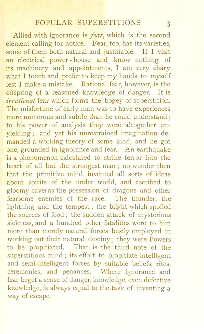 Allied with ignorance is fear, which is the second element calling for notice. Fear, too, has its varieties, some of them both natural and justifiable. If I visit an electrical power - house and know nothing of its machinery and appointments, I am very chary what I touch and prefer to keep my hands to myself lest I make a mistake. Rational fear, however, is the offspring of a reasoned knowledge of danger. It is irrational fear which forms the bogey of superstition. The misfortune of early man was to have experiences more numerous and subtle than he could understand ; to his power of analysis they were altogether un- yielding ; and yet his unrestrained imagination de- manded a working theory of some kind, and he got one, grounded in ignorance and fear. An earthquake is a phenomenon calculated to strike terror into the heart of all but the strongest man ; no wonder then that the primitive mind invented all sorts of ideas about spirits of the under world, and ascribed to gloomy caverns the possession of dragons and other fearsome enemies of the race. The thunder, the lightning and the tempest; the blight which spoiled the sources of food ; the sudden attack of mysterious sickness, and a hundred other fatalities were to him more than merely natural forces busily employed in working out their natural destiny ; they were Powers to be propitiated. That is the third note of the superstitious mind ; its effort to propitiate intelligent and semi-intelligent forces by suitable beliefs, rites, ceremonies, and penances. Where ignorance and fear beget a sense of danger, knowledge, even defective knowledge, is always equal to the task of inventing a way of escape.
