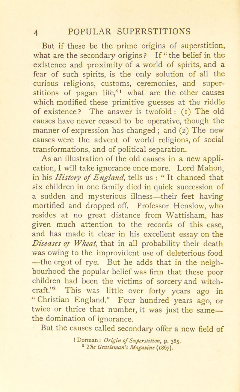 But if these be the prime origins of superstition, what are the secondary origins ? If “ the belief in the existence and proximity of a world of spirits, and a fear of such spirits, is the only solution of all the curious religions, customs, ceremonies, and super- stitions of pagan life,”’ what are the other causes which modified these primitive guesses at the riddle of existence? The answer is twofold; (i) The old causes have never ceased to be operative, though the manner of expression has changed ; and (2) The new causes were the advent of world religions, of social transformations, and of political separation. As an illustration of the old causes in a new appli- cation, I will take ignorance once more. Lord Mahon, in his History of England, tells us : “ It chanced that six children in one family died in quick succession of a sudden and mysterious illness—their feet having mortified and dropped off. Professor Henslow, who resides at no great distance from Wattisham, has given much attention to the records of this case, and has made it clear in his excellent essay on the Diseases oj Wheat, that in all probability their death was owing to the improvident use of deleterious food —the ergot of rye. But he adds that in the neigh- bourhood the popular belief was firm that these poor children had been the victims of sorcery and witch- craft.”® This was little over forty years ago in “ Christian England.” Four hundred years ago, or twice or thrice that number, it was just the same— the domination of ignorance. But the causes called secondary offer a new field of I Dorman : Origin of Superstition, p. 385. * The Gentleman's Magasine (1867).