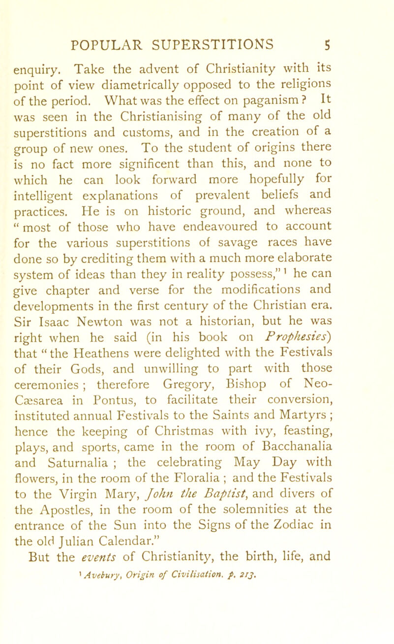 enquiry. Take the advent of Christianity with its point of view diametrically opposed to the religions of the period. What was the effect on paganism ? It was seen in the Christianising of many of the old superstitions and customs, and in the creation of a group of new ones. To the student of origins there is no fact more significent than this, and none to which he can look forward more hopefully for intelligent explanations of prevalent beliefs and practices. He is on historic ground, and whereas “ most of those who have endeavoured to account for the various superstitions of savage races have done so by crediting them with a much more elaborate system of ideas than they in reality possess,” ’ he can give chapter and verse for the modifications and developments in the first century of the Christian era. Sir Isaac Newton was not a historian, but he was right when he said (in his book on Prophesies) that “ the Heathens were delighted with the Festivals of their Gods, and unwilling to part with those ceremonies ; therefore Gregory, Bishop of Neo- Csesarea in Pontus, to facilitate their conversion, instituted annual Festivals to the Saints and Martyrs ; hence the keeping of Christmas with ivy, feasting, plays, and sports, came in the room of Bacchanalia and Saturnalia ; the celebrating May Day with flowers, in the room of the Floralia ; and the Festivals to the Virgin Mary, John the Baptist^ and divers of the Apostles, in the room of the solemnities at the entrance of the Sun into the Signs of the Zodiac in the old Julian Calendar.” But the events of Christianity, the birth, life, and ’ Avebury, Origin of Civilisation, f. sty.
