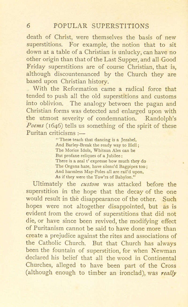 death of Christ, were themselves the basis of new superstitions. For example, the notion that to sit down at a table of a Christian is unlucky, can have no other origin than that of the Last Supper, and all Good Friday superstitions are of course Christian, that is, although discountenanced by the Church they are based upon Christian history. With the Reformation came a radical force that tended to push all the old superstitions and customs into oblivion. The analogy between the pagan and Christian forms was detected and enlarged upon with the utmost severity of condemnation. Randolph’s Poems (1646) tells us something of the spirit of these Puritan criticisms :— “These teach that dancing is a Jezabel, And Barley-Break the ready way to Hell; The Morice Idols, Whitsun Ales can be But profane reliques of a Jubilee: There is a zeal t’ expresse how much they do The Organs hate, have silenc’d Bagpipes too; And harmless May-Poles all are rail’d upon. As if they were the Tow’rs of Babylon.” Ultimately the custom was attacked before the superstition in the hope that the decay of the one would result in the disappearance of the other. Such hopes were not altogether disappointed, but as is evident from the crowd of superstitions that did not die, or have since been revived, the modifying effect of Puritanism cannot be said to have done more than create a prejudice against the rites and associations of the Catholic Church. But that Church has always been the fountain of superstition, for when Newman declared his belief that all the wood in Continental Churches, alleged to have been part of the Cross (although enough to timber an ironclad), was really